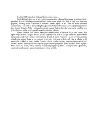Godine 1311 bjesnila je bitka za Škotsku neovisnost...
Engleski kralj ubio mu je oca i oduzeo mu zemlju, a James Douglas će učiniti sve što je
potrebno da vrati čast i bogatstvo svog klana. Ambiciozan mladi vitez, koji je zbog svog mračnog
pogleda, moćnog stasa i srčanosti u bitkama zaradio epitet “Crni”, zna da mora uporabiti
zastrašivanje i silu ne bi li porazio Engleze, postavio Roberta Brucea na Škotsko prijestolje i vratio
čast imenu Douglas. Ništa i nitko neće mu stati na put. Čak ni djevojka koja mu je zarobila srce
još u djetinjstvu i još uvijek ga drži u svojim nježnim rukama.
Joanna Dicson voli Jamesa Douglasa otkada pamti. Činjenica da je ona “samo” kći
upravitelja dvorca Douglas nikada je nije zabrinjavala. Čak i kad je Jamesova nemilosrdna
reputacija počela rasti i unatoč upozorenjima drugih da čuva svoje srce i svoju nevinost, Joanna
nikada nije sanjala da će se on okrenuti protiv nje. Uvjerena je da je voli i da je nikada ne bi
povrijedio. Ali kad se James vrati u Douglas kako bi prisilio engleski garnizon da napusti njegov
dvorac, Joanna spoznaje da mu naspram njegove ambicije njihova ljubav ne znači ništa. Njegov
brak, kao i sve ostalo, bit će sredstvo za uzdizanje njegovog klana. Slomljena srca i ponižena,
Joanna je ostala sama s tajnom koja ih može oboje uništiti.
 