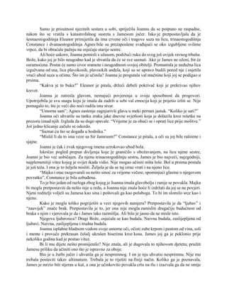 Samo je prisutnost njezinih sestara u sobi, spriječila Joannu da se potpuno ne raspadne,
nakon što se vratila s katastrofalnog susreta s Jamesom jučer. Iako je pretpostavljala da je
šesnaestogodišnja Eleanor primijetila da ima crvene oči i tragove suza na licu, trinaestogodišnja
Constance i dvanaestogodišnja Agnes bile su prezaposlene svađajući se oko izgubljene svilene
vrpce, da bi obraćale pažnju na osjećaje starije sestre.
Ali hoće uskoro, Joanna pomisli s užasom, podižući ruku do svog još uvijek ravnog trbuha.
Bože, kako joj je bilo neugodno kad je shvatila da će se sve saznati. Ako je James ne oženi, bit će
osramoćena. Postat će samo izvor sramote i neugodnosti svojoj obitelji. Promatrala je nedužna lica
izgužvana od sna, lica plavokosih, plavookih anđela, koji su se upravo budili pored nje i osjetila
vrući ubod suza u očima. Što im je učinila? Joanna je progutala val mučnine koji joj se podigao u
prsima.
“Kakva je to buka?” Eleanor je pitala, držeći debeli pokrivač koji je prekrivao njihov
krevet.
Joanna je zatresla glavom, nemajući povjerenja u svoju sposobnost da progovori.
Upotrijebila je svu snagu koju je imala da zadrži u sebi val emocija koji je prijetio izliti se. Nije
pomagalo to, što je veći dio noći radila istu stvar.
“Umorna sam”, Agnes zastenje zagnjurivši glavu u meki pernati jastuk. “Koliko je sati?”
Joanna oči uhvatile su tanku zraku jake dnevne svjetlosti koja je dolazila kroz rešetke na
prozoru iznad njih. Izgleda da su dugo spavale. “Vrijeme je za obući se i oprati lice prije molitve.”
Još jedno klicanje začulo se odozdo.
“Saznat ću što se događa u hodniku.”
“Misliš li da to ima veze sa Sir Jamesom?” Constance je pitala, a oči su joj bile raširene i
sjajne.
Joanni je čak i zvuk njegovog imena uzrokovao ubod bola.
Iskričav pogled prepun divljenja koje je graničilo s obožavanjem, na licu njene sestre,
Joanni je bio već uobičajen. Za njenu trinaestogodišnju sestru, James je bio najveći, najzgodniji,
najplemenitiji vitez kojeg je svijet ikada vidio. Nije mogao učiniti ništa loše. Bol u prsima postala
je još teža. I ona je to željela misliti. Željela je da se taj izraz vrati i na njeno lice.
“Majka i otac razgovarali su nešto sinoć za vrijeme večere, spominjući glasine o njegovom
povratku”, Constance je bila uzbuđena.
To je bio jedan od razloga zbog kojeg je Joanna imala glavobolju i ranije se povukla. Majka
bi mogla pretpostaviti da nešto nije u redu, a Joanna nije znala hoće li izdržati da joj se ne povjeri.
Njeni roditelji voljeli su Jamesa kao sina i poštovali ga kao poluboga. To bi im slomilo srce kao i
njeno.
Kako je mogla toliko pogriješiti u vezi njegovih namjera? Pretpostavila je da “ljubav” i
“zauvijek” znače brak. Pretpostavila je to, jer ona nije mogla zamisliti drugačiju budućnost od
braka s njim i vjerovala je da i James tako razmišlja. Ali bilo je jasno da ne misle isto.
Njegova ljubavnica? Dragi Bože, osjećala se kao budala. Naivna budala, zaslijepljena od
ljubavi. Naivna, zaslijepljena i trudna budala.
Joanna isplahne hladnom vodom svoje umorne oči, očisti zube krpom i pastom od vina, soli
i mente i provuče prekrasan češalj ukrašen biserima kroz kosu. James joj ga je poklonio prije
nekoliko godina kad je postao vitez.
Bi li mu dijete nešto promijenilo? Nije znala, ali je dugovala to njihovom djetetu; pružiti
Jamesu priliku da učiniti ono što je ispravno za oboje.
Bio je u žurbi jučer i uhvatila ga je nespremnog. I on je nju uhvatio nespremnu. Nije mu
trebala postaviti takav ultimatum. Trebala je to riješiti na finiji način. Koliko ga je poznavala,
James je mrzio biti stjeran u kut, a ona je učinkovito povukla crtu na tlu i izazvala ga da ne smije
 