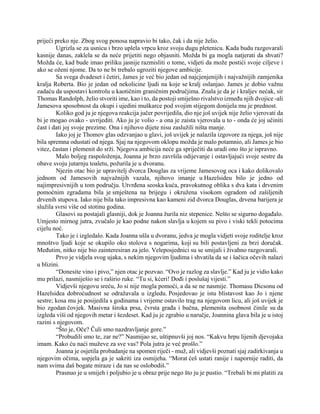 prijeći preko nje. Zbog svog ponosa napravio bi tako, čak i da nije želio.
Ugrizla se za usnicu i brzo uplela vrpcu kroz svoju dugu pletenicu. Kada budu razgovarali
kasnije danas, zaklela se da neće prijetiti nego objasniti. Možda bi ga mogla natjerati da shvati?
Možda će, kad bude imao priliku jasnije razmisliti o tome, vidjeti da može postići svoje ciljeve i
ako se oženi njome. Da to ne bi trebalo ugroziti njegove ambicije.
Sa svega dvadeset i četiri, James je već bio jedan od najcjenjenijih i najvažnijih zamjenika
kralja Roberta. Bio je jedan od nekolicine ljudi na koje se kralj oslanjao. James je dobio važnu
zadaću da uspostavi kontrolu u kaotičnim graničnim područjima. Znala je da je i kraljev nećak, sir
Thomas Randolph, želio stvoriti ime, kao i to, da postoji smiješno rivalstvo između njih dvojice -ali
Jamesova sposobnost da okupi i ujedini muškarce pod svojim stijegom donijela mu je prednost.
Koliko god ju je njegova reakcija jučer povrijedila, dio nje još uvijek nije želio vjerovati da
bi je mogao ovako - uvrijediti. Ako ju je volio - a ona je zaista vjerovala u to - onda će joj učiniti
čast i dati joj svoje prezime. Ona i njihovo dijete nisu zaslužili ništa manje.
Iako joj je Thomov glas odzvanjao u glavi, još uvijek je nalazila izgovore za njega, još nije
bila spremna odustati od njega. Sjaj na njegovom oklopu možda je malo potamnio, ali James je bio
vitez, častan i plemenit do srži. Njegova ambicija neće ga spriječiti da uradi ono što je ispravno.
Malo boljeg raspoloženja, Joanna je brzo završila odijevanje i ostavljajući svoje sestre da
obave svoju jutarnju toaletu, požurila je u dvoranu.
Njezin otac bio je upravitelj dvorca Douglas za vrijeme Jamesovog oca i kako dolikovalo
jednom od Jamesovih najvažnijih vazala, njihovo imanje u Hazelsideu bilo je jedno od
najimpresivnijih u tom području. Utvrđena seoska kuća, pravokutnog oblika s dva kata i drvenim
pomoćnim zgradama bila je smještena na brijegu i okružena visokom ogradom od zašiljenih
drvenih stupova. Iako nije bila tako impresivna kao kameni zid dvorca Douglas, drvena barijera je
služila svrsi više od stotinu godina.
Glasovi su postajali glasniji, dok je Joanna žurila niz stepenice. Nešto se sigurno događalo.
Umjesto mirnog jutra, zvučalo je kao podne nakon slavlja u kojem su pivo i viski tekli potocima
cijelu noć.
Tako je i izgledalo. Kada Joanna ušla u dvoranu, jedva je mogla vidjeti svoje roditelje kroz
mnoštvo ljudi koje se okupilo oko stolova s nogarima, koji su bili postavljeni za brzi doručak.
Međutim, nitko nije bio zainteresiran za jelo. Veleposjednici su se smijali i živahno razgovarali.
Prvo je vidjela svog ujaka, s nekim njegovim ljudima i shvatila da se i šačica očevih nalazi
u blizini.
“Donesite vino i pivo,” njen otac je pozvao. “Ovo je razlog za slavlje.” Kad ju je vidio kako
mu prilazi, nasmiješio se i raširio ruke. “Tu si, kćeri! Dođi i poslušaj vijesti.”
Vidjevši njegovu sreću, Jo si nije mogla pomoći, a da se ne nasmije. Thomasu Dicsonu od
Hazelsidea dobroćudnost se odražavala u izgledu. Posjedovao je istu blistavost kao Jo i njene
sestre; kosa mu je posijedila s godinama i vrijeme ostavilo trag na njegovom licu, ali još uvijek je
bio zgodan čovjek. Masivna široka prsa, čvrsta građa i bučna, plemenita osobnost činile su da
izgleda viši od njegovih metar i šezdeset. Kad ju je zgrabio u naručje, Joannina glava bila je u istoj
razini s njegovom.
“Što je, Oče? Čuli smo nazdravljanje gore.”
“Probudili smo te, zar ne?” Nasmijao se, uštipnuvši joj nos. “Kakvu hrpu lijenih djevojaka
imam. Kako ću naći muževe za sve vas? Pola jutra je već prošlo.”
Joanna je osjetila probadanje na spomen riječi - muž, ali vidjevši poznati sjaj zadirkivanja u
njegovim očima, uspjela ga je sakriti iza osmijeha. “Morat ćeš ustati ranije i napornije raditi, da
nam svima daš bogate miraze i da nas se oslobodiš.”
Prasnuo je u smijeh i poljubio je u obraz prije nego što ju je pustio. “Trebali bi mi platiti za
 