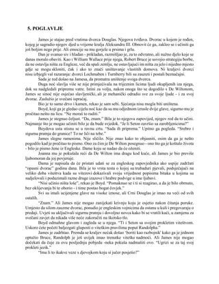 5. POGLAVLJE
James je stajao pred vratima dvorca Douglas. Njegova tvrđava. Dvorac u kojem je rođen,
kojeg je sagradio njegov djed u vrijeme kralja Aleksandra III. Obnovit će ga, zakleo se i učiniti ga
još boljim nego prije. Ali emocije su mu gorjele u prsima i grlu.
Dan je svanuo siv i hladan - prikladan, razmišljao je, za to odvratno, ali nužno djelo koje se
danas moralo obaviti. Kao i William Wallace prije njega, Robert Bruce je usvojio strategiju borbe,
da ne ostavlja ništa za Engleze, već da spali zemlju, ne ostavljajući im ništa za jelo i nijedno mjesto
gdje se mogu skloniti, čak i ako to znači uništavanje vlastitih domova. Ni kraljevi dvorci
nisu izbjegli val razaranja: dvorci Lochmaben i Turnberry bili su zauzeti i postali beznačajni.
Sada je red došao na Jamesa, da promatra uništenje svoga dvorca.
Duga noć slavlja više se nije primjećivala na trijeznim licima ljudi okupljenih iza njega,
dok su nadgledali pripremu vatre. Istini za volju, nakon onoga što se dogodilo s De Wiltonom,
James se sinoć nije osjećao slavljenički, ali je mehanički odradio sve za svoje ljude - i za svoj
dvorac. Zaslužio je svečani ispraćaj.
Bio je to samo drvo i kamen, rekao je sam sebi. Sjećanja nisu mogla biti uništena.
Boyd, koji ga je gledao cijelu noć kao da su mu odjednom izrasle dvije glave, sigurno mu je
pročitao nešto na licu. “Ne moraš to raditi.”
James je stegnuo čeljust. “Da, znam.” Bila je to njegova zapovijed, njegov red da to učini.
Najmanje što je mogao učiniti bilo je da bude svjedok. “Je li Seton završio sa zarobljenicima?”
Boydova usta stisnu se u ravnu crtu. “Sada ih priprema.” Upitno ga pogleda. “Srebro i
sigurna pratnja do granice? To ne liči na tebe.”
James slegne ramenima. Nije sličilo. Nije znao kako to objasniti, osim da ga je nešto
pogodilo kad je pročitao to pismo. Ono za čim je De Wilton posegnuo - ono što ga je koštalo života
- bilo je pismo žene iz Engleske. Dame koju se nadao da će oženiti.
Joanna mu je pokušala reći da De Wilton ima dragu kod kuće, ali James je bio previše
ljubomoran da joj povjeruje.
Dama je napisala da će pristati udati se za engleskog zapovjednika ako uspije zadržati
“opasni dvorac” godinu dana. Bila je to vrsta testa o kojoj su trubaduri pjevali, podsjećajući na
veliko doba viteštva kada su vitezovi dokazivali svoju vrijednost popisima bitaka u kojima su
sudjelovali i poduzimali razne druge izazove i hrabre podvige u ime ljubavi.
“Nisi učinio ništa loše”, rekao je Boyd. “Pomaknuo se i ti si reagirao, a da je bilo obrnuto,
bez oklijevanja bi te oborio - i time postao bogat čovjek.”
Svi su imali ucijenjene glave na visoke iznose, ali Crni Douglas je imao na veći od svih
ostalih.
“Znam.” Ali James nije mogao zanijekati krivnju koju je osjetio nakon čitanja poruke.
Umjesto da silom zauzme dvorac, ponudio je engleskim vojnicima da ostanu u kuli i pregovaraju o
predaji. Uvjeti su uključivali sigurnu pratnju i dovoljno novca kako bi se vratili kući, u zamjenu za
svečani zavjet da nikada više neće zakoračiti na škotsko tlo.
Boyd odmahne glavom i zagleda se u njega. “Ti i Seton sa svojim prokletim viteštvom.
Uskoro ćete početi baljezgati gluposti o viteškim pravilima poput Randolpha.”
James je zadrhtao. Premda se kraljev nećak došao ‘boriti kao razbojnik' kako ga je jednom
optužio Bruce, Randolph je još uvijek imao trenutke viteške nadmoći. Ali James nije mogao
dočekati da čuje za ovu posljednju pobjedu -neka pokuša nadmašiti ovo. “Ugrizi se za taj svoj
prokleti jezik.”
“Ima li to ikakve veze s djevojkom koju si jučer posjetio?”
 