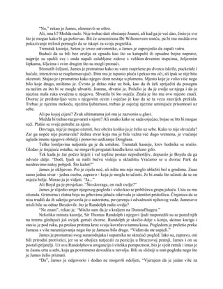 “Ne,” rekao je James, okrenuvši se oštro.
Ali, ima li? Možda malo. Nije trebao dati obećanje Joanni, ali kad ga je već dao, činio je sve
što je mogao kako bi ga poštovao. Bit će uznemirena De Wiltonovom smrću, pa bi mu možda ovo
pokazivanje milosti pomoglo da se iskupi za svoju pogrešku.
Trenutak kasnije, Seton je izveo zatvorenike, a James je zapovjedio da zapali vatru.
Budući da su bili bez oružja za opsadu kao što su katapulti ili opsadne bojne naprave,
najprije su spalili sve i onda napali oslabljene zidove s velikim drvenim trupcima, željeznim
šipkama, šiljcima i svim drugim što su mogli pronaći.
Stisnutih čeljusti, James je promatrao kako su vatre raspršene po dvorcu iskrile, pucketale i
hučale, intenzivno se rasplamsavajući. Dim mu je ispunio pluća i pekao mu oči, ali ipak se nije htio
okrenuti. Stajao je i promatrao kako njegov dom nestaje u plamenu. Mjesto koje je volio više nego
bilo koje drugo, uništeno je. Čvrsto je držao ruke uz bok, kao da ih želi spriječiti da posegnu
za nečim za što bi se mogle uhvatiti. Joanna, shvatio je. Poželio je da je ovdje uz njega i da je
njezina mala ruka uvučena u njegovu. Shvatila bi što osjeća. Znala je što mu ovo mjesto znači.
Dvorac je predstavljao vezu s njegovim ocem i osjećao je kao da se ta veza zauvijek prekida.
Trebao je njezinu mekoću, njezinu ljubaznost, trebao je osjećaj njezine umirujuće prisutnosti uz
sebe.
Ali po kojoj cijeni? Zvuk ultimatuma još mu je zazvonio u glavi.
Možda bi trebao razgovarati s njom? Ali onako kako se sada osjećao, bojao se što bi mogao
reći. Plašio se svoje potrebe za njom.
Dovraga, nije je mogao oženiti, bez obzira koliko ju je želio uz sebe. Kako to nije shvaćala?
Zar ga uopće nije poznavala? Jedina stvar koja mu je bila važna već dugo vremena, je vraćanje
ugleda imenu njegove obitelji i ponovno uzdizanje Douglasa.
Teška lomljavina natjerala ga je da ustukne. Trenutak kasnije, krov hodnika se srušio.
Gledao je tinjajuće ostatke, ne mogavši progutati knedlu kroz suženo grlo.
Tek kada je žar počeo letjeti i val topline postao nepodnošljiv, dopustio je Boydu da ga
odvuče dalje. “Dođi, ljudi su našli bačvu viskija u skladištu. Vraćamo se u dvorac Park da
nazdravimo našoj pobjedi. Što kažeš?”
James je oklijevao. Pio je cijelu noć, ali ništa mu nije moglo ublažiti bol u grudima. Znao
samo jednu stvar - jednu osobu, zapravo - koja je mogla to učiniti. Jo bi znala što učiniti da se on
osjeća bolje. Morao ju je vidjeti. “Ja...”
Ali Boyd ga je presjekao. “Što dovraga, on radi ovdje?”
James je slijedio smjer njegovog pogleda i vidio kao se približava grupa jahača. Usta su mu
stisnula. Grimizna i zlatna boja na grbovima jahača otkrivala je identitet pridošlica. Činjenica da se
nisu trudili da ih sakriju govorila je o autoritetu, povjerenju i odvažnosti njihovog vođe. Jamesove
misli bile su odraz Boydovih: što je Randolph radio ovdje?
“Ne znam”, rekao je. “Mislio sam da je s kraljem na Dunstaffnageu.”
Nekoliko minuta kasnije, Sir Thomas Randolph i njegovi ljudi rasporedili su se pored njih
na terenu gledajući još uvijek gorući dvorac. Randolph je skočio dolje s konja, skinuo kacigu i
stavio je pod ruku, pa prošao prstima kroz svoju kovrčavu tamnu kosu. Pogledom je preletio preko
Jamesa s više razumijevanja nego što je Jamesu bilo drago. “Vidim da ste uspjeli.”
James je promatrao svog sunarodnjaka i suparnika ne skrećući pogled. Iako su, zapravo, oni
bili prirodni protivnici, jer su se obojica natjecali za poziciju u Bruceovoj pratnji, James i on su
postali prijatelji. Uz svu Randolphovu aroganciju i vitešku pompoznost, bio je vješt ratnik i imao je
tu časnu crtu u sebi, koja ga povremeno dovodila u nevolju. Bili su sličniji u tom pogledu nego što
je James želio priznati.
“Da”, James je odgovorio i dodao ne mogavši odoljeti, “Vjerujem da je jedan više za
 