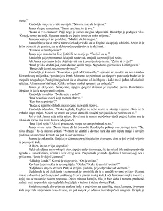 mene.”
Randolph mu je uzvratio osmijeh. “Nisam znao da brojimo.”
James slegne ramenima. “Samo opažam, to je sve.”
“Kako si ovo zauzeo?” Prije nego je James mogao odgovoriti, Randolph je podigao ruku.
“Čekaj, nemoj mi reći. Siguran sam da ću čuti o tome za neko vrijeme.”
Jamesov osmijeh se produbio. “Mislim da bi mogao.”
Randolphove su se obrve namrštile kad je vidio da se Englezi okupljaju u blizini. Seton ih je
želio otpratiti do granice, pa se dobrovoljno prijavio za tu dužnost.
“Ostavio si zarobljenike?”
James nije znao treba li se ljutiti ili ne na njega. “Predali su se.”
Randolph ga je promatrao čekajući nastavak, znajući da postoji još nešto.
Ali James nije imao želju objašnjavati mu i promijenio je temu. “Zašto si ovdje?”
“Imaš priliku dodati još jedan dvorac svom broju. Napadamo garnizon u Linlithgowu.”
“Bruce želi da mi zauzmemo dvorac?”
Randolph je kimnuo. “Gaveston - grof od Cornwalla,” ispravio se, misleći na novi naslov
Edwardovog miljenika, “poslan je u Perth. Moramo se pobrinuti da njegovo putovanje bude što je
moguće neugodnije. Postoji mogućnost da se ubacimo u Linlithgow - kako misli jedan od lokalnih
seljaka. Ali moramo biti brzi. Koliko se brzo možeš spremiti za polazak?”
James je oklijevao. Nesvjesno, njegov pogled skrenuo je zapadno prema Hazelsideu.
Obećao je da će razgovarati s njom.
Randolph namrštio. “Nešto nije u redu?”
“Ima nekoliko stvari koje moram obaviti.”
“Kao što na primjer?”
“Kada se zgarište ohladi, morat ćemo razvaliti zidove..
Randolph odmahne. “Kako izgleda, Englezi se neće vratiti u skorije vrijeme. Ovo ne bi
trebalo dugo trajati. Možeš se vratiti za tjedan dana ili ostaviti par ljudi da se pobrinu za to.”
Još uvijek James nije ništa rekao. Boyd mu je uputio neodobravajući pogled kojim mu je
rekao da točno zna zašto James odugovlači.
“Ima li još nešto? Ako si prezauzet, mogu se sam pobrinuti za to.”
James stisne zube. Nema šanse da bi dozvolio Randolphu pokupi sve zasluge sam. “Ne,
ništa drugo.” Jo će morati čekati. “Moram se vratiti u dvorac Park da dam upute majci i svojim
ljudima, ali možemo krenuti na put za sat vremena.”
Joanna je zakasnila. Stajala je užasnuta pred tinjajućim dvorcem, dim se još uvijek vijorio
iz pocrnjele kule.
O Bože, što se ovdje dogodilo?
Neki od seljana su se okupili oko zjapeće ruševine onoga, što je nekad bila najimpresivnija
zgrada u Lanarkshireu, centar i srce ovog sela. Prepoznala je među ljudima Thomasovog oca i
prišla mu. “Jeste li vidjeli Jamesa?”
“Mladog Lorda?” Kovač je odgovorio. “On je otišao.”
Krv kao da je istekla iz njenog tijela. “Otišao? Kako to misliš ‘otišao'?”
“Odjahao u smjeru dvorca Park sa svojim ljudima, prije otprilike sat vremena.”
Uzdahnula je od olakšanja - na trenutak je pomislila da je to značilo stvarno otišao - Joanna
mu se zahvalila i potrčala pored uništenog dvorca prema maloj kuli, kući Jamesove majke i sestre u
kojoj su se nastanile nakon povratka. Deset minuta kasnije, bila je bez daha i rumena prelazeći
zadnji mali uspon dok nije ugledala brežuljak s kulom i zidine dvorca Park.
Smještena među drvećem na malom brdu s pogledom na zgarište, stara, kamena, otvorena
kula nije bila impresivna kao dvorac, ali još uvijek je odisala zastrašujućom snagom. Uvijek je
 