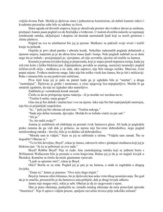 voljela dvorac Park. Možda je djelovao staro i jednostavno konstruiran, ali debeli kameni zidovi i
kvadratne prozračne sobe bile su udobne za život.
Stara ograda od drvenih stupova, koja je okruživala prostor oko tvrđave davno je uništena,
pružajući Joanni jasan pogled sve do brežuljka s tvrđavom. U malom dvorištu nalazilo se najmanje
četrdesetak ratnika, uključujući i skupinu od desetak naoružanih ljudi koji su nosili grimizne i
zlatne plašteve.
Pogled na svu tu užurbanost bio joj je poznat. Muškarci su pakirali svoje stvari i tražili
konje za polazak.
Osjetila je prvi ubod panike i ubrzala korak. Nekoliko radoznalih pogleda dobačenih u
njenom smjeru, natjeralo ju je da ubrza kroz masu ljudi i konja. Neki pogledi zadržali su se duže
nego što je trebalo - procjenjujući je, vjerojatno, ali nije uzvratila, njezine oči tražile su Jamesa.
Krenula je prema čovjeku kojeg je prepoznala, koji je stajao pored stepenica tornja, kada joj
zid crne kože i čelika blokirao put. Zaprepaštena, povukla se unatrag, susrećući neumoljiv pogled
čelično-sivih očiju - muškarca, a ne zida, iako zapravo, nije bilo mnogo razlike. Masivan, čvrst
poput stijene. Tvrđava muževne snage. Iako nije bio toliko visok kao James, bio je širi i mišićaviji.
Ruke i ramena bile su mu prekrivene mišićima.
Prva riječ koja joj je pala na pamet kada ga je ugledala bila je “snažan”, a druga
“zastrašujuć”. Djelovao je grubo i neotesano, a izraz njegovog lica nepopustljivo. Možda bi ga
smatrali zgodnim, da nije ne izgledao tako nametljivo.
Zadrhtala je i uzmaknula korak unazad.
Činilo se da ne primjećuje njenu reakciju - ili je možda već navikao na to.
“Tražite li nešto, moja gospo?”
Glas mu je bio dubok i snažan kao i sve na njemu. Iako nije bio baš neprijateljski nastrojen,
nije bio ni prijateljski raspoložen.
“Ja...” puls joj bio ubrzan od nervoze. “Tražim nekoga.”
“Sada nije dobar trenutak, djevojko. Možda bi se trebala vratiti za par sati.”
“Ali ja.”
“Jo, što radiš ovdje?”
Joanna je uzdahnula od olakšanja na poznati zvuk Jamesova glasa. Ali kada je pogledala
preko ramena da ga vidi dok je prilazio, na njemu nije bio izraz dobrodošlice, nego pogled
nemilosrdnog ratnika - štoviše, bilo je to daleko od dobrodošlice.
“Morala sam te vidjeti.” Suze su joj se zablistale u očima. “Vidjela sam zamak. Što se
dogodilo? Obećao si.”
“To će biti dovoljno, Boyd”, rekao je James, odrezavši oštro i gledajući muškarca koji joj je
blokirao put. “Ja ću se pobrinuti za ovo sada.”
Boyd? Robbie Boyd? Nije ni čudo. Ime zastrašujućeg ratnika koji se jednom borio s
Williamom Wallaceom bilo je poznato u ovim krajevima. Rekao joj je da je on najjači čovjek u
Škotskoj. Konačno se činilo da može glasinama vjerovati.
“Ljudi su spremni otići”, rekao je Boyd.
Otići? Borila se za zrak. Pogled joj je pao je na Jamesa, a onda se zagledala u drugog
čovjeka.
“Znam to,” James je prasnuo. “Ovo neće dugo trajati.”
Boyd je Jamesu oštro klimnuo, što je djelovalo kao neka vrsta tihog razumijevanja. Što god
da je to značilo, prouzročilo je da Jamesova usta pobijele, dok je drugi čovjek odlazio.
James nije mogao otići, rekla je sebi. Obećao je da će razgovarati s njom.
Dao je puno obećanja, podsjetila se, između ostalog obećanje da neće ponavljati epizodu
“Smočnica”. Nije li upravo vidjela prazne, spaljene razvaline dvorca prije nekoliko minuta?
 