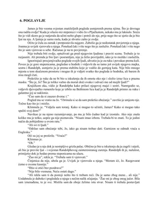 6. POGLAVLJE
James je bio veoma svjestan znatiželjnih pogleda usmjerenih prema njima. Što je dovraga
ona radila ovdje? Kada je silazio niz stepenice i vidio Jo s Pljačkašem, nekako mu je laknulo. Sreća
što je vidi skoro ga je natjerala da učini nešto glupo i potrči do nje, prije nego što se sjetio da je bio
ljut na nju. A ljutnja je samo rasla, kada je shvatio zašto je ovdje.
Očito je čula za zamak i pretpostavila najgore. Zabolio ga je nedostatak povjerenja u njega.
Joanna je uvijek vjerovala u njega. Ponekad čak i više nego što je zaslužio. Ponekad čak i više nego
što je sam vjerovao u sebe. Računao je na to povjerenje.
Nije trebala biti ovdje, optuživati ga pred njegovim ljudima i praviti scenu. Trebalo je to
razjasniti. Ali premda je bio ljut i posramljen, nije ju želio povrijediti, iako je to možda i zaslužila.
Ignorirajući procjenjivačke poglede svojih ljudi, uhvatio ju je za ruku i povukao prema kuli.
Poveo ju je gore stepenicama, pogledao u hodnik i vidjevši da su tamo još uvijek njegova majka,
sestra i Randolph, usmjerio ju je prema stubištu koje je vodilo do gornjeg kata. Nije bilo mnogo
mjesta u tom skučenom prostoru i mogao ih je vidjeti svatko tko pogleda iz hodnika, ali barem ih
nisu mogli čuti.
Prekrižio je ruke da ne bi bio u iskušenju da ih omota oko nje i složio izraz lica u praznu
masku. “Što je, Jo? Što je toliko važno da moraš doći ovako i odvući me od mojih ljudi?”
Krajičkom oka, vidio je Randolpha kako prilazi njegovoj majci i sestri. Namrgodio se,
vidjevši djevojačko rumenilo koje je izbilo na Bethinom licu kad ju je Randolph primio za ruku i
galantno joj se naklonio.
“Čuo sam da si zauzeo dvorac i.”
Pogled mu se vratio na Jo. “I brinula si se da sam prekršio obećanje.” završio je umjesto nje.
Točno kao što je i mislio.
Klimnula je. “Vidjela sam toranj. Kako si mogao to učiniti, James? Kako si mogao tako
spaliti svoj dom?”
Navikao je na njeno razumijevanje, pa mu je bilo čudno kad je izostalo. Ako nije znala
koliko mu je teško, uopće ga nije poznavala. “Nisam imao izbora. Trebala bi to znati. To je jedini
način da pobijedimo u ovom ratu.”
“Ali svi ti ljudi.”
“Održao sam obećanje tebi, Jo, iako ga nisam trebao dati. Garnizon se odmah vraća u
Englesku.”
Oči su joj se proširile. “Vraća?”
Klimnuo je.
“Oh.”
Gledao je u nju dok je nestrpljivo grizla palac. Obično je bio u iskušenju da ju zagrli i utješi,
ali bio je previše ljut - i svjestan Randolphovog zainteresiranog zurenja. Randolph ih je, nažalost,
primijetio dok je hodao prema stepenicama na ulazu.
“Žao mi je”, rekla je. “Trebala sam ti vjerovati.”
Činjenica da nije, ubola ga je. Uvijek je vjerovala u njega. “Moram ići, Jo. Razgovarat
ćemo o ovome kasnije.”
“Htio si otići bez pozdrava?”
“Nije bilo vremena. Neću ostati dugo.”
“Ali rekla sam ti da postoji nešto što ti trebam reći. Da je samo zbog mene... ali nije.”
Uzdahnula je duboko i pogledala u njega s nečim nalik očajanju. “Žao mi je zbog onog jučer. Bila
sam iznenađena, to je sve. Mislila sam da oboje želimo istu stvar. Nisam ti trebala postavljati
 