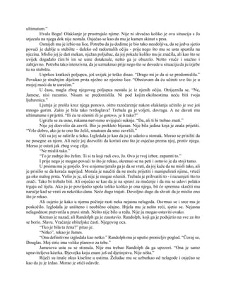 ultimatum.”
Hvala Bogu! Olakšanje je prostrujalo njime. Nije ni shvaćao koliko je ova situacija s Jo
utjecala na njega dok nije nestala. Osjećao se kao da mu je kamen skinut s prsa.
Osmijeh mu je izbio na lice. Potreba da ju dodirne je bio tako neodoljiva, da se jedva sjetio
povući je dublje u stubište - daleko od radoznalih očiju - prije nego što mu se usta spustila na
njezina. Mislio joj je dati mekan, nježan poljubac, da joj pokaže koliko mu je značila, ali kao što se
uvijek događalo čim bi im se usne dotaknule, nešto ga je obuzelo. Nešto vruće i snažno i
zahtjevno. Potreba tako intenzivna, da je uzmaknuo prije nego što se dovede u situaciju da ju izjebe
tu na stubištu.
Usprkos kratkoći poljupca, još uvijek je teško disao. “Drago mi je da si se predomislila.”
Povukao je stražnjim dijelom prsta nježno uz njezino lice. “Obećavam da ću učiniti sve što je u
mojoj moći da te usrećim.”
U času, magla zbog njegovog poljupca nestala je iz njenih očiju. Otrijeznila se. “Ne,
Jamese, nisi razumio. Nisam se predomislila. Ni pod kojim okolnostima neću biti tvoja
ljubavnica.”
Ljutnja je prošla kroz njega ponovo, oštro razočarenje nakon olakšanja učinilo je sve još
mnogo gorim. Zašto je bila tako tvrdoglava? Trebala ga je voljeti, dovraga. A ne davati mu
ultimatume i prijetiti. “Ili ću te oženiti ili je gotovo, je li tako?”
Ugrizla se za usne, rukama nervozno uvijajući suknje. “Da, ali ti bi trebao znati.”
Nije joj dozvolio da završi. Bio je prokleto bijesan. Nije bila jedina koja je znala prijetiti.
“Vrlo dobro, ako je to ono što želiš, smatram da smo završili.”
Oči su joj se raširile u šoku. Izgledala je kao da ju je udario u stomak. Morao se prisiliti da
ne posegne za njom. Ali neće joj dozvoliti da koristi ono što je osjećao prema njoj, protiv njega.
Morao je ostati jak zbog svog cilja.
“Ne misliš tako.”
“To je zadnje što želim. Ti si ta koji radi ovo, Jo. Ovo je tvoj izbor, zapamti to.”
I prije nego je mogao povući to što je rekao, okrenuo se na peti i ostavio je da stoji tamo.
U prsima mu je gorjelo. Sve u njemu tjeralo ga je da se vrati, da joj kaže da ne misli tako, ali
je prisilio se da korača naprijed. Morala je naučiti da ne može prijetiti i manipulirati njime, vrteći
ga oko malog prsta. Volio ju je, ali nije je mogao oženiti. Trebala je prihvatiti to - i razumjeti što to
znači. Tako bi trebalo biti. Ali osjećao se kao da je na spravi za mučenje i da mu se udovi polako
trgaju od tijela. Ako ju je povrijedio upola toliko koliko je ona njega, bit će spremna skočiti mu
naručje kad se vrati za nekoliko dana. Neće dugo trajati. Dovoljno dugo da shvati da je mislio ono
što je rekao.
Ali osjetio je kako u njemu počinje rasti neka nejasna nelagoda. Osvrnuo se i srce mu je
poskočilo. Izgledala je uništeno i neobično očajno. Htjela mu je nešto reći, sjetio se. Nejasna
nelagodnost pretvorila u pravi strah. Nešto nije bilo u redu. Nije ju mogao ostaviti ovako.
Krenuo je nazad, ali Randolph ga je zaustavio. Randolph, koji ga je podsjetio na sve za što
se borio. Slavu. Vraćanje obiteljske časti. Njegovog oca.
“Tko je bila ta žena?” pitao je.
“Nitko”, rekao je James.
“Ona definitivno izgledala kao netko.” Randolph mu je uputio pronicljiv pogled. “Čuvaj se,
Douglas. Moj stric ima velike planove za tebe.”
Jamesova usta su se stisnula. Nije mu trebao Randolph da ga upozori. “Ona je samo
upraviteljeva kćerka. Djevojka koju znam još od djetinjstva. Nije ništa.”
Riječi su imale okus kiseline u ustima. Želudac mu se uzburkao od nelagode i osjećao se
kao da ju je izdao. Morao je otići odavde.
 