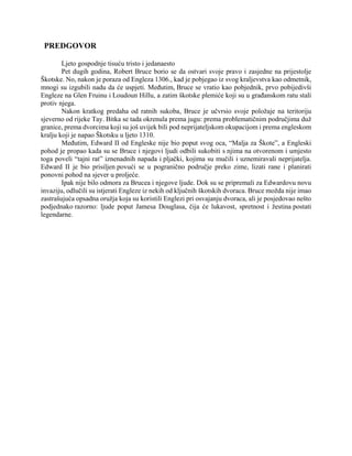 PREDGOVOR
Ljeto gospodnje tisuću tristo i jedanaesto
Pet dugih godina, Robert Bruce borio se da ostvari svoje pravo i zasjedne na prijestolje
Škotske. No, nakon je poraza od Engleza 1306., kad je pobjegao iz svog kraljevstva kao odmetnik,
mnogi su izgubili nadu da će uspjeti. Međutim, Bruce se vratio kao pobjednik, prvo pobijedivši
Engleze na Glen Fruinu i Loudoun Hillu, a zatim škotske plemiće koji su u građanskom ratu stali
protiv njega.
Nakon kratkog predaha od ratnih sukoba, Bruce je učvrsio svoje položaje na teritoriju
sjeverno od rijeke Tay. Bitka se tada okrenula prema jugu: prema problematičnim područjima duž
granice, prema dvorcima koji su još uvijek bili pod neprijateljskom okupacijom i prema engleskom
kralju koji je napao Škotsku u ljeto 1310.
Međutim, Edward II od Engleske nije bio poput svog oca, “Malja za Škote”, a Engleski
pohod je propao kada su se Bruce i njegovi ljudi odbili sukobiti s njima na otvorenom i umjesto
toga poveli “tajni rat” iznenadnih napada i pljački, kojima su mučili i uznemiravali neprijatelja.
Edward II je bio prisiljen povući se u pogranično područje preko zime, lizati rane i planirati
ponovni pohod na sjever u proljeće.
Ipak nije bilo odmora za Brucea i njegove ljude. Dok su se pripremali za Edwardovu novu
invaziju, odlučili su istjerati Engleze iz nekih od ključnih škotskih dvoraca. Bruce možda nije imao
zastrašujuća opsadna oružja koja su koristili Englezi pri osvajanju dvoraca, ali je posjedovao nešto
podjednako razorno: ljude poput Jamesa Douglasa, čija će lukavost, spretnost i žestina postati
legendarne.
 