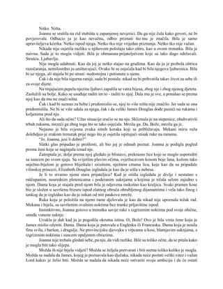 Nitko. Ništa.
Joanna se srušila na zid stubišta u zapanjenoj nevjerici. Da ga nije čula kako govori, ne bi
povjerovala. Odbacio ju je kao nevažnu, odbio priznati što mu je značila. Bila je samo
upraviteljeva kćerka. Netko ispod njega. Netko tko nije vrijedan priznanja. Netko tko nije važan.
Nikada nije osjetila razliku u njihovom položaju tako oštro, kao u ovom trenutku. Bila je
naivna. Sada je to mogla vidjeti. Bila je obmanuta prijateljstvom koje su tako dugo održavali.
Strašću. Ljubavlju.
Nije mogla udahnuti. Kao da joj je netko stajao na grudima. Kao da ju je probola oštrica
razočaranja, nemilosrdno ju uništavajući. Ovako bi se osjećala kad bi bila njegova ljubavnica. Bila
bi uz njega, ali stajala bi po strani -nedostojna i potisnuta u sjenu.
Čak i da nije bila sigurna ranije, sada bi postala: nikad ne bi prihvatila takav život za sebe ili
za svoje dijete.
Na tinjajućem pepelu njezine ljubavi zapalila se vatra bijesa, zbog nje i zbog njenog djeteta.
Zaslužili su bolje. Kako se usuđuje raditi im to - raditi to njoj. Dala mu je sve, a ponašao se prema
njoj kao da mu ne znači ništa.
Čak i kad bi saznao za bebu i predomislio se, njoj to više ništa nije značilo. Jer sada se ona
predomislila. Ne bi se više udala za njega, čak i da veliki James Douglas dođe puzeći na rukama i
koljenima pred nju.
Ali što da sada učini? Užas situacije sručio se na nju. Skliznula je na stepenice, obuhvativši
trbuh rukama, mrzeći ga zbog toga što se tako osjećala. Mrzila ga. Da, Bože, mrzila ga je.
Nejasno je bila svjesna zvuka sitnih koraka koji se približavaju. Mekani miris ruža
dolebdjeo je zrakom trenutak prije nego što je osjetila ispitujući stisak ruke na ramenu.
“Jo. Joanna, jesi li dobro?”
Slatki glas pripadao je prošlosti, ali bio joj je odmah poznat. Joanna je podigla pogled
prema ženi koja se naginjala iznad nje.
Zatreptala je; dolje prema njoj gledalo je blistavo, prekrasno lice koje se moglo usporediti
sa suncem po svom sjaju. Sa svijetlim plavim očima, svjetlucavom kosom boje lana, kožom tako
snježno-bijelom je gotovo bliještala i sićušnim, nježnim crtama lica, koje kao da su pripadale
vilinskoj princezi, Elizabeth Douglas izgledala je kao da je sišla s nebesa.
Je li to stvarno njena stara prijateljica? Kad je otišla izgledala je divlje i nestašno s
raščupanim, neurednim pletenicama i poderanim suknjama u kojima je trčala selom zajedno s
njom. Dama koja je stajala pred njom bila je odjevena raskošno kao kraljica. Svaki pramen kose
bio je složen u savršenu frizuru ispod zlatnog obruča obrubljenog dijamantima i vela tako finog i
tankog da je izgledao kao da je istkan od niti paukove mreže.
Ruka koju je položila na njeno rame djelovala je kao da nikad nije upoznala težak rad.
Mekana i bijela, sa savršenim ovalnim noktima bez trunke prljavštine ispod.
Instinktivno, Joanna gotovo u trenutku savije ruke s izgrizenim noktima pod svoje obične,
smeđe vunene suknje.
Uvukla je dah kad ju je pogodila okrutna istina. O, Bože! Ovo je bila vrsta žene koju je
James mislio oženiti. Dama. Dama koja je putovala u Englesku ili Francusku. Dama koja je nosila
finu svilu, i baršun, i dragulje. Ne provincijsku djevojku s vrpcama u kosi, blatnjavim suknjama, s
izgrizenim noktima i suncem opaljenim obrazima.
Joanna nije trebala gledati sebe, pa nju, da vidi razlike. Bile su toliko očite, da se pitala kako
je mogla biti tako slijepa.
Možda ih nije htjela vidjeti? Možda se željela pretvarati i biti sretna toliko koliko je mogla.
Možda se nadala da James, kojeg je poznavala kao dječaka, nikada neće postati veliki vitez i važan
Lord kakav je želio biti. Možda se nadala da nikada neće ostvariti svoju ambiciju i da će ostati
 