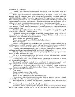 ovdje s njom. Je li to bilo to?
“Joanna?” Lady Elizabeth Douglas ponovila je nesigurno, a glas i lice odavali su još veću
zabrinutost.
Joanna se pokušala otrgnuti iz tog transa bola i tuge, ali vidjevši Elizabeth još je dublje
potonula. Htjela se rasplakati. Htjela je baciti ruke oko slatke djevojke koja joj je nekad bila
prijateljica i izliti joj svoj jad. Ali stvari su se promijenile. Sve se promijenilo. Iako je još uvijek
slatka i iskrena, jasne plave oči koje su susrele njezine bile su rezervirane. Bilo je neke nelagode
među njima koje tamo nikada nije bilo ranije - nelagode dvoje ljudi koji su bili prijatelji kada im
položaj u društvu nije bio važan, a sada su iznenada postali svjesni njegova postojanja.
Jadni Thomy. Odjednom je Joanna razumjela kakvu je planinu morao vidjeti pred sobom,
kad je pogledao Elizabeth Douglas. Morala mu je izgledati nepremostivo - čak i čovjeku koji se
mogao popeti bilo kuda.
Elizabeth je još uvijek zurila u nju. Shvativši kako mora izgledati, ponos joj je dao snagu da
ustane na noge. “Dobro sam”, uspjela je izustiti.
Ali jedva da je izustila laž iz usta kad se zaljuljala. Elizabeth dahne u panici i uhvati je za
ramena. Rezerviranost je zaboravljena, bila je rumena od bijesa. “Nisi dobro. Izgledaš kao da si
vidjela duha. Što je Jamie rekao da te tako uznemirio?”
Jamie. Samo se Beth usudila zvati ga tako.
Joanna se malo stegnulo srce. “Nije bilo ništa”, odgovorila je.
Ništa. Bilo je gotovo.
Za njega je, ali za nju nije. Dijete zbog kojeg je prije bila toliko uzbuđena, sada je osjećala
kao biljeg srama i pomislila je na teške mjesece koji su pred njom. Sama. Osramoćena. Kako će
uspjeti? Kakav će život imati njeno dijete? Bez oca, bez imena. Zadrhtala je. Kopile.
Odjednom se sjetila Thomovih riječi. On bi joj pomogao. Rekao je da će je oženiti. Sebično
je željela prihvatiti njegovu ponudu, znajući da će spasiti nju i njezino dijete.
Ali on je volio ovu eteričnu, mladu ženu koja je stajala pred njom, a koja toga nije bila ni
svjesna, pa ako su postojale ikakve šanse...
Oči su joj skrenule su na Elizabeth, ženu koja je izgledala više kao princeza nego kao
moguća nevjesta kovačeva sina. Je li bilo šanse?
“Žao mi je, moja gospo”, rekla je Joanna. Bilo je lijepo vidjeti vas, ali moram ići. Moram
naći Thoma prije nego što ode.”
Da nije pažljivo gledala, možda bi joj to promaknulo, ali uspjela je nepogrešivo uočiti
treptaj u pogledu ledi Elizabeth. Međutim prebrzo je preletio, da bi ga mogla dešifrirati.
Njena prijateljica iz djetinjstva ukrutila se, slika i prilika plemkinje. “Odlazi?” ponovila je.
Joanna je zadržala pogled na Elizabethinom licu. “Da, zar ti nije rekao? Napušta selo da bi
se prisegnuo na vjernost Edwardu Bruceu.
“Kao kovač?”
Joanna je zatresla glavom. “Kao vojnik.”
Elizabethine oči su se raširile. “Kao što?”
Joanna zaklima, čekajući neku vrstu izdajničke reakcije.
Nije je dobila. Elizabeth je jednostavno izgledala zbunjena. “Zašto bi to učinio?”, rekla je
konačno. “Thomy će biti kovač kao i njegov otac.”
Tako se gledalo na to. Muškarci nisu mogli birati i postati nešto drugo. Bili su ono što su
bili.
“Mislila sam da možda znaš zašto”, rekla je Joanna nježno.
Elizabeth je izdržala pogled, a ispod te zbunjenosti, Joanna je vidjela sjenu nečeg drugog.
Nečega čega Elizabeth, izgleda, nije ni bila svjesna. Nešto što je bilo previše nejasno i
 