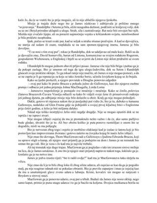 kaže Jo, da će se vratiti što je prije moguće, ali to nije ublažilo njegovu tjeskobu.
Misija je trajala duže nego što je James očekivao i zahtijevala je prilično mnogo
“uvjeravanja.” Randolphu i Setonu je bila, očito neugodna dužnost, podčiniti se kraljevoj volji, dok
su se on i Boyd prirodno uklapali u ulogu. Strah, sila i zastrašivanje. Rat neće biti osvojen bez njih.
Možda nije zvučalo lijepo, ali za poraziti najmoćniju vojsku u kršćanskom svijetu, nemilosrdnost
je bila prokleto neophodna.
Ipak, počeo se trzati svaki put, kad se seljak u strahu stisnuo pred njim. A kad se djevojčica,
ne starija od sedam ili osam, rasplakala se na sam spomen njegovog imena, Jamesu je bilo
dovoljno.
“Ti se nosi s tim ovaj put”, rekao je Randolphu, dok se udaljavao od male kuće. Rekli su da
je djevojčin otac, David Somerville, barun od Lintona, komunicirao sa svojim rođakom Rogerom,
gospodarom Wichenoura, u Engleskoj i htjeli su se uvjeriti da Linton nije sklon pridružiti se svom
rođaku.
I Randolph bi mogao jednom obaviti prljavi posao. Jamesa više nije bilo briga i puštao ga je
da pokupi zasluge. Bio je umoran od toga da igra ulogu čudovišta, dok su Seton i Randolph
glancali svoje proklete oklope. To ga nikad ranije nije mučilo, ali James si nije mogao pomoći, a da
se ne zapita je li ga reputacija za koju se tako žestoko borio, učinila čovjekom kojeg se Jo bojala.
Kako su tjedni prolazili, a njegov povratak u Douglas ponovno odgođen
- ovaj put kako bi pratio Brucea u pohodu južno do Gallowaya, kao dio njegove osobne
pratnje i odbacio još jednu prijetnju Johna MacDougalla, Lorda Lorna
- Jamesovo raspoloženje je postajalo sve mračnije i mračnije. Kako se činilo, polovica
članova Bruceovih Čuvara Visočja odlazili su kako bi vidjeli svoje žene ili prisustvovali rođenju
još jednog djeteta, pa odbijanje misije nije bilo dolazilo u obzir. Kralj ga nije mogao poštedjeti.
Dakle, gotovo tri mjeseca nakon što je posljednji put vidio Jo, bio je tu, duboko u šumama
Gallowaya, nedaleko od Glen Fruina gdje su pobijedili u svojoj prvoj ključnoj bitci s Englezima
prije četiri godine, a želio je biti miljama daleko.
Nikad nije toliko nestrpljivo želio otići negdje drugdje. Nije se mogao opustiti dok se ne
ispriča i ne ispravi stvari.
Nije mogao izbjeći osjećaj da mu je promaknulo nešto važno i da će, ako samo pažljivo
bude gledao, shvatiti što je to. Ali bez obzira koliko je puta ponovo razmišljao o onom što se
dogodilo, misli su mu pobjegle.
Bio je nervozan zbog toga i osjetio je neobično olakšanje kad je izašao iz šatora koji je bio
postavljen kao improvizirana dvorana i gotovo naletio na čovjeka kojeg bi inače želio izbjeći.
Nije znao što dovraga, Thom MacGowan radi u Gallowayu s ljudima Edwarda Brucea, koji
su upravo stigli u kamp, ali njegov stari prijatelj ga je podsjetio na dom i James je na trenutak bio
sretan što ga vidi. Bio je veza s Jo kad mu je najviše trebalo.
Ali taj trenutak nije dugo trajao. MacGowan ga je pogledao s takvim izrazom sirove mržnje
na licu, da je James ustuknuo. A ono što je njegov stari prijatelj napravio nakon toga, šokiralo ga je.
Izmlatio ga je na mrtvo ime.
James je jedva izustio riječi “što ti radiš ovdje?” kad mu je MacGowanova šaka sletjela na
vilicu.
Nije znao da li je to bilo zbog šoka ili zbog siline udarca, ali osjećao se kao da ga je pogodio
malj, pa nije reagirao odmah niti se pokušao obraniti. Bio je previše zapanjen i imao je osjećaj kao
da mu u unutrašnjosti glave zvono udara u lubanju. Kriste, kovačev sin mogao se natjecati s
Boydom u sirovoj snazi.
MacGowan ga je ponovno udario, ovaj put u trbuh. Budući da James nije nosio oklop, nego
samo kaput, primio je punu snagu udarca i to ga je bacilo na koljena. Dvojica muškaraca borila su
 