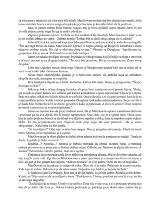 se više puta u mladosti, ali više nisu bili mladi. MacGowan možda nije bio obučen kao ratnik, ali je
imao instinkte borca i sirovu snagu čovjeka koji je koristio je kovački čekić da bi preživio.
Iako se James trebao bolje braniti, njegov mu je bivši prijatelj uspio uputiti četiri ili pet
čvrstih udaraca prije nego što ga je netko odvukao.
Zapravo pokušao odvući. Trebala su dva muškarca da obuzdaju MacGowanove šake, a on
je još uvijek izbacivao vatru. - Jebeno kopile! Trebao bih te ubiti zbog onoga što si učinio!”
John od Carricka, jedan od kapetana Edwarda Brucea, požurio je kad je vidio što se događa.
“Što dovraga misliš da radiš, MacGowan? Upravo si napao jednog od kraljevih narednika i člana
njegove osobne straže. Bit ćeš u okovima zbog ovoga.” Obratio se Douglasu. “Ispričavam se,
gospodaru. On je novak. Pobrinut ću se da bude kažnjen.”
James se nekako podigao za noge. Pogledao je Macgowana, koji je buljio u njega s otrovom
u očima i otresao se na drugog čovjeka. “To neće biti potrebno. Bio je to nesporazum. Znam ovog
čovjeka.”
John nije izgledao sretan zbog toga. Uputio je Macgowanu pogled koji mu je rekao da se
neće izvući tako lako i klimnuo Jamesu.
Nešto malo znatiželjnika gledalo je u njihovom smjeru, ali publika koja se uzbuđeno
okupila oko njih, postupno se raspršila.
Dva muškarca stajala su u tišini. Konačno, kad su bili sami, James je progovorio. “Što je,
dovraga, to bilo?”
Otkrio je šok u očima drugog čovjeka, ali ga je brzo zamijenio novi prasak bijesa. “Bože,
još uvijek ne znaš? Kakav si ti sebični gad kad ne kontaktiraš s njom mjesecima? Ona te je voljela.
Bog zna zašto, nikad nisi učinio ništa da to zaslužiš. Ona je davala, a ti si samo uzimao, kao da je to
tvoje prokleto pravo. Veliki i moćni gospodar Douglasa i još jedna odana podanica. To je sve što ti
je ikada bila. Netko tko će ti se diviti i govoriti ti kako si prekrasan. A što si ti učinio? Uzeo si njenu
nevinost i ostavio je sa svojim kopiletom.”
James se osjećao kao da ga je izudarao ovan. Da je MacGowan upravo zamahnuo oštricom
i prerezao ga na dva dijela, bio bi manje zaprepašten. Srce, dah, sve je u njemu stalo. Osim uma,
koji je radio prebrzo, boreći se da sklopi sve dijelove zajedno u sliku, koju je napokon uspio vidjeti.
Beba. To mu je pokušavala reći. Najaviti brak prije nego što smo planirali... Da je samo
zbog mene... Naša beba će biti kopile.
“Jo ima dijete?” Glas nije zvučao kao njegov. Bio je prigušen od emocija. Htjeli su imati
bebu. Mjehur sreće napuhnuo se u njemu.
MacGowan ga je oštro gledao ne žaleći zbog udarca koji mu je namjeravao zadati. “Imala je
dijete. Izgubila je bebu u nesreći.”
Izgubila...? Nesreća...? Jamesu je trebalo trenutak da obradi okrutne riječi, a trenutak
radosti pretvorio se u poniranje u hladne dubine očaja. O Bože, ne. Njihovo je dijete bilo mrtvo. A
Joanna? Nezamislivi strah i panika, rasli su u njemu.
Činjenica da je nesreća uzela život njihovog nerođenog djeteta, bila je dovoljno užasna, ali
nije smjela uzeti više. Zgrabio je MacGowanovu ruku i povukao je s namjerom da mu se unese u
lice, ali gad je bio građen kao stijena. “Kakvu nesreću? Je li Jo dobro? Reci mi što se dogodilo.”
MacGowan se izmaknuo iz njegovih ruku. “Kao da ti je stalo. Prekasno je za pretvaranje.
Više nije ni važno. Ostavio si je da umre sama. Napustio si je kad te je najviše trebala.”
U Jamesooj glavi je brujalo. Srce mu je divlje lupalo. Jo je bila dobro. Morala je biti dobro.
Kriste, ne! Nije smio ni da razmišljati o tome. “Prokletstvo, Thomy, prestani me mučiti i reci mi što
se dovraga dogodilo.”
“Zaslužuješ da te muče. Umalo si je uništio. Dala ti je svoje srce, a ti si postupao prema njoj
kao da je ništa. Da, živa je. Nekim čudom preživjela je pad koji ju je skoro ubio, nakon što je
 