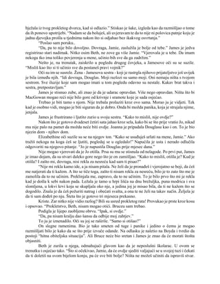 bježala iz tvog prokletog dvorca, kad si odlazio.” Stiskao je šake, izgleda kao da razmišljao o tome
da ih ponovo upotrijebi. “Nadam se da boluješ, ali uvjeravam te da to nije ni polovica patnje koju je
jadna djevojka prošla u tjednima nakon što si odjahao bez ikakvog osvrtanja.”
“Poslao sam poruku..
“Da, pa to nije bilo dovoljno. Dovraga, Jamie, zaslužila je bolje od tebe.” James je jedva
registrirao stari nadimak. Nitko osim Beth, ne zove ga više Jamie. “Vjerovala je u tebe. Da imam
nekoga tko ima toliko povjerenja u mene, učinio bih sve da ga zadržim.”
Nešto je, na trenutak, zaiskrilo u pogledu drugog čovjeka, a Jamesove oči su se suzile.
“Misliš kao što si ti učinio sve da postaneš pravi vojnik?”
Oči su im se susrele. Žena - Jamesova sestra - koji je rastrgla njihovo prijateljstvo još uvijek
je bila između njih. “Idi dovraga, Douglas. Moji razlozi su samo moji. Oni nemaju ništa s tvojom
sestrom. Sve iluzije koje sam mogao imati u tom pogledu odavno su nestale. Kakav brat takva i
sestra, pretpostavljam.”
James je stisnuo zube, ali znao je da je udarac opravdan. Više nego opravdan. Ništa što bi
MacGowan mogao reći nije bilo gore od krivnje i sramote koje je sada osjećao.
Trebao je biti tamo s njom. Nije trebala prolaziti kroz ovo sama. Morao ju je vidjeti. Tek
kad je osobno vidi, mogao je biti siguran da je dobro. Onda bi možda panika, koja je strujala njime,
jenjala.
James je frustrirano i ljutito zurio u svoju sestru. “Kako to misliš, nije ovdje?”
Nakon što je gotovo dvadeset četiri sata jahao kroz sela, kako bi se što prije vratio Jo, nikad
mu nije palo na pamet da možda neće biti ovdje. Joanna je pripadala Douglasu kao i on. To je bio
njezin dom - njihov dom.
Elizabethine oči suzile su se na njegov ton. “Kako se usuđuješ urlati na mene, Jamie.” Ako
tražiš nekoga na koga ćeš se ljutiti, pogledaj se u ogledalo!” Napućila je usta i nerado odlučila
odgovoriti na njegovo pitanje. “Jo je napustila Douglas prije mjesec dana.”
Nije mogao vjerovati da je Jo otišla. Prsa su mu se stisnula od nelagode. Po prvi put, James
je imao dojam, da su stvari daleko gore nego što je on zamišljao. “Kako to misliš, otišla je? Kud je
otišla? I zašto mi, dovraga, nisi rekla za nesreću kad sam ti pisao?”
“Nije mi rekla kamo ide, a ja nisam pitala. Ne želi da je pronađeš i vjerojatno se boji, da ćeš
me natjerati da ti kažem. A što se tiče toga, zašto ti nisam rekla za nesreću, bilo je to zato što me je
zamolila da to ne učinim. Preklinjala me, zapravo, da to ne učinim. To je bilo prvo što mi je rekla
kad je došla k sebi nakon pada. Ležala je tamo u hrpi lišća na dnu brežuljka, puna modrica i sva
slomljena, u lokvi krvi koja se skupljala oko nje, a jedina joj je misao bila, da ti ne kažem što se
dogodilo. Znala je da ćeš požuriti natrag i obećati svašta, a ona te ne želi na takav način. Željela je
da ti sam dođeš po nju. Šteta što je gotovo tri mjeseca prekasno.
Kriste. Zar nitko nije vidio razlog? Bili su usred prokletog rata! Provukao je prste kroz kosu
i opsovao. “Prokletstvo, Beth, nisam mogao otići. Bruceu sam trebao.
Podigla je lijepo zaobljenu obrvu. “Ipak, si ovdje.”
“Da, pa nisam kralju dao šansu da odbije moj zahtjev.”
To ju je iznenadilo. Oči su joj se raširile. “Samo si otišao?”
On slegne ramenima. Bio je tako smeten od tuge i panike i jedino o čemu je mogao
razmišljati bilo je kako da se što prije izvuče odande. Na odlasku je naletio na Boyda i tvrdio da
postoji “hitna obiteljska situacija”. Ali Bruce neće bio sretan i James je znao da će morati štošta
objasniti.
Beth je zurila u njega, odmahujući glavom kao da je neposlušni školarac. U ovom se
trenutku i osjećao tako. “Što si očekivao, Jamie, da će ovdje sjediti valjajući se u svojoj tuzi i čekati
da ti doletiš na svom bijelom konju, pa će sve biti bolje? Ništa ne možeš učiniti da ispraviš stvar.
 