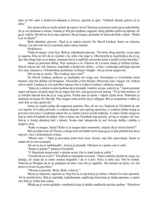 Iako su bili sami u lairdovim odajama u dvorcu, spustila je glas. “Gubitak djeteta gotovo ju je
ubio.”
Zar zaista ništa ne može učiniti da ispravi stvar? Sestrina uvjerenost malo ga je pokolebala,
ali je sve potisnuo u stranu. Joanna je bila povrijeđena, tugujući zbog gubitka njihovog djeteta, ali
ga je voljela. Shvatit će da ju nije napustio. Da je mogao, pronašao bi način da bude s njom. “Rekla
ti je za dijete?”
Beth odmahne glavom. “Kad ju je nakon nesreće Sir David Lindsay donio na rukama,
Thomy i ja smo čuli što je iscjelitelj rekao našoj maćehi.
Prokletstvo.
Vidjevši njegov izraz lica, Beth je odmahnula glavom. “Ne brini zbog maćehe, tvoja tajna
je sigurna. Ona ne želi da se vjenčaš s Jo, ništa više nego ti. Obavijestila je iscjeliteljicu da će ju,
ako itko drugi čuje za to dijete, nastojati baciti u najbližu zatvorsku jamu i osuditi je kao heretika.”
James je potisnuo drhtaj. Nije sumnjao u to. Eleanor de Lovaine imala je čeličnu kičmu.
Njezin interes da vidi Jamesov napredak u kraljevim očima - a time i uzdizanje položaja njezina
dva sina, Jamesove i Elizabethine polubraće Archieja i Hugha - bio je ravan njegovom.
Oči su mu se suzile. “Što Lindsay ima s tim?”
Sir David Lindsay nedavno je naslijedio od svoga oca Alexandera iz Crawforda titulu
baruna i nije bio daleko od Douglasa. Alexander je bio blizak s Bruceom, kao i njegov sin. Nakon
očeve smrti, Lindsay je već nekoliko mjeseci bio u tvrđavi Lindsay i obilazio imanja.
“Jahao je s nekim svojim ljudima da te pronađe i naletio na nju, srušivši je.” James postane
napet od bijesa, ali prije nego što je stigao išta reći, ona ga je povuče natrag. “To je bila nesreća. Jo
je istrčala odavde kao da ju je vrag gonio. Trčala sam za njom i vidjela cijelu stvar. Praktično je
naletjela na konja Sir Davida. Nije mogao ništa učiniti da je izbjegne. Bio je uznemiren i odbio je
otići dok se nije oporavila.”
James je osjetio jedan dio napetosti popušta. Dio, ali ne sva. Natjerao je Elizabeth da mu
sve ispriča. O svakoj povredi, o svakom dugom satu njenog oporavka, o svakom tjednu kojeg je
provela u krevetu i o tjednima nakon što se vratila u kuću svojih roditelja. A onda i kratki razgovor
kad je rekla Elizabeth da odlazi. Ono o čemu mu Elizabeth nije pričala, ali što je ionako već čuo,
bilo je o Joinoj dubokoj boli i žalosti. Svaka riječ ukopavala je nož krivnje dublje i dublje u
njegovo srce.
“Kako si mogao, Jamie? Kako si je mogao tako osramotiti, znajući da je nećeš oženiti?”
Bilo je jedno čuti od Thoma, a drugo čuti od mlađe sestre koja ga je uvijek gledala kao da je
najveći vitez u kršćanskom svijetu.
“Mislio sam...” Opet je provukao prste kroz kosu. Kriste, nije bilo opravdanja. Samo se
nadao da će ona razumjeti.
Ali on će joj to nadoknaditi - čim ju je pronađe. Okrenuo se i pošao van iz sobe.
“Kamo si pošao?” pitala je Elizabeth.
“U Hazelside razgovarati s njenim ocem. On će znati kuda je otišla.”
“I misliš da će ti reći?” Elizabeth se nasmijala neveselo. “Njeni roditelji možda ne znaju sve
detalje, ali znaju da se nešto strašno dogodilo i da si ti kriv. Neće ti ništa reći. Niti bi trebali.
Ostavila je Douglas da ju ne podsjeća na tebe i ono što je izgubila. Ako kreneš za njom, sve ćeš
ponovo izvući na površinu.”
“Moram je pronaći. Bože, Beth, volim je.”
Morao je objasniti, ispričati se. Nije bio tu za nju kad ju je trebao i nikad si to neće oprostiti.
Ali Jo možda hoće. Bila je najslađa, najljubaznija, najdivnija žena koju je ikada upoznao, a njeno
srce bilo je veliko kao sunce.
Mlađa ga je sestra gledala s mudrošću koja je daleko nadilazila njezine godine. “Pokušava
 