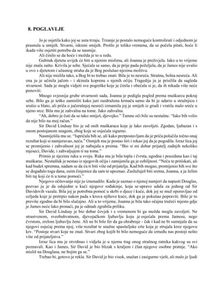 8. POGLAVLJE
Jo je osjetila kako joj se usta trzaju. Trzanje je postalo nemoguće kontrolirati i odjednom je
prasnula u smijeh. Stvarni, iskreni smijeh. Prošlo je toliko vremena, da se počela pitati, hoće li
ikada više osjetiti potrebu da se nasmije.
Ali činilo se da hoće i možda je to u redu.
Gubitak djeteta uvijek će biti u njenim mislima, ali Joanna je preživjela. Iako u to vrijeme
nije znala zašto. Krivila je sebe. Sjećala se samo, da je prije pada poželjela, da je James nije uvalio
u ovo s djetetom i užasnog straha da je Bog poslušao njezinu molitvu.
Ali nije mislila tako, a Bog bi to trebao znati. Bila je to nesreća. Strašna, bolna nesreća. Ali
ona ju je učinila jačom - i skinula koprenu s njenih očiju. Tragedija ju je prisilila da sagleda
stvarnost. Sada je mogla vidjeti sve pogreške koje je činila i obećala si je, da ih nikada više neće
ponoviti.
Mnogo svjesnija grube stvarnosti sada, Joanna je podigla pogled prema muškarcu pokraj
sebe. Bilo ga je teško zamisliti kako juri razdraženu krmaču samo da bi je udario u stražnjicu i
srušio u blato, ali priča o jučerašnjoj nesreći izmamila joj je smijeh iz grudi i vratila malo sreće u
njeno srce. Bila mu je zahvalna na tome. Jako zahvalna.
“Ah, dobro je čuti da se tako smiješ, djevojko.” Tamne oči bile su nestašne. “Iako bih volio
da nije bilo na moj račun.”
Sir David Lindsay bio je od onih muškaraca koje je lako zavoljeti. Zgodan, ljubazan i s
onom postojanom snagom, zbog koje se osjećala sigurno.
Nasmiješila mu se. “Ispričala bih se, ali kako pretpostavljam da je priča polučila točno onaj
rezultat koji si namjeravao, neću.” Osmjeh mu je postao širi i rekao joj da je pogodila. Izraz lica joj
se promijenio i zahvalnost joj je nabujala u prsima. “Bio si mi dobar prijatelj zadnjih nekoliko
mjeseci, Davide, i zahvaljujem ti na tome.”
Primio je njezinu ruku u svoju. Ruka mu je bila topla i čvrsta, ugodna i pouzdana kao i taj
muškarac. Nestašluk je nestao iz njegovih očiju i zamijenila ga je ozbiljnost. “Neću te pritiskati, ali
kad budeš spremna, nadam se da ću ti biti više od prijatelja. Kad bih mogao, promijenio bih sve što
se događalo toga dana, osim činjenice da sam te upoznao. Zaslužuješ biti sretna, Joanna, a ja želim
biti taj koji će ti u tome pomoći.”
Njegovo očitovanje nije ju iznenadilo. Kada je saznao o njenoj namjeri da napusti Douglas,
pozvao ju je da odsjedne u kući njegove rođakinje, koja se upravo udala za jednog od Sir
Davidovih vazala. Bila joj je potrebna pomoć u skrbi o djece i kuće, dok joj se muž oporavljao od
ozljeda koje je pretrpio nakon pada s krova njihove kuće, dok ga je pokušao popraviti. Bilo je to
previše zgodno da bi bilo slučajno. Ali u to vrijeme, Joanna je bila tako očajna tražeći mjesto gdje
je James neće lako pronaći, pa je odmah zgrabila priliku.
Sir David Lindsay je bio dobar čovjek i s vremenom bi ga možda mogla zavoljeti. Ne
strastvenom, sveobuhvatnom, djevojačkom ljubavlju koju je osjećala prema Jamesu, nego
čvrstom, zrelom ljubavlju žene. Ali ne bi bilo fer da ga ohrabruje - čak i kad ne bi sumnjala da su
njegovi osjećaj prema njoj, više rezultat te snažne spasiteljske crte koja je strujala kroz njegovu
krv. “Postoje stvari koje ne znaš. Stvari zbog kojih bi bilo nemoguće da između nas postoji nešto
više od prijateljstva.”
Izraz lica mu je otvrdnuo i vidjela je u njemu trag onog strašnog ratnika kakvog su svi
poznavali. Kao i James, Sir David je bio blizak s kraljem i član njegove osobne pratnje. “Ako
misliš na Douglasa, ne bojim ga se.”
Trebao bi, gotovo je rekla. Sir David je bio visok, snažan i zasigurno vješt, ali malo je ljudi
 