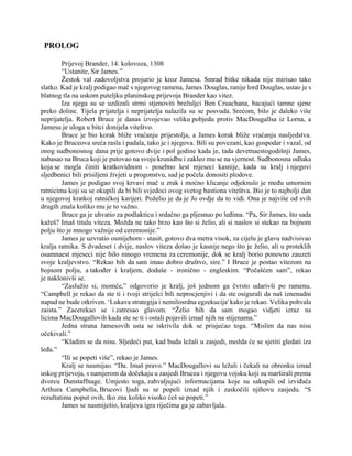 PROLOG
Prijevoj Brander, 14. kolovoza, 1308
“Ustanite, Sir James.”
Žestok val zadovoljstva projurio je kroz Jamesa. Smrad bitke nikada nije mirisao tako
slatko. Kad je kralj podigao mač s njegovog ramena, James Douglas, ranije lord Douglas, ustao je s
blatnog tla na uskom puteljku planinskog prijevoja Brander kao vitez.
Iza njega su se uzdizali strmi stjenoviti brežuljci Ben Cruachana, bacajući tamne sjene
preko doline. Tijela prijatelja i neprijatelja nalazila su se posvuda. Srećom, bilo je daleko više
neprijatelja. Robert Bruce je danas izvojevao veliku pobjedu protiv MacDougallsa iz Lorna, a
Jamesu je uloga u bitci donijela viteštvo.
Bruce je bio korak bliže vraćanju prijestolja, a James korak bliže vraćanju nasljedstva.
Kako je Bruceova sreća rasla i padala, tako je i njegova. Bili su povezani, kao gospodar i vazal, od
onog sudbonosnog dana prije gotovo dvije i pol godine kada je, tada devetnaestogodišnji James,
nabasao na Bruca koji je putovao na svoju krunidbu i zakleo mu se na vjernost. Sudbonosna odluka
koja se mogla činiti kratkovidnom - posebno šest mjeseci kasnije, kada su kralj i njegovi
sljedbenici bili prisiljeni živjeti u progonstvu, sad je počela donositi plodove.
James je podigao svoj krvavi mač u zrak i moćno klicanje odjeknulo je među umornim
ratnicima koji su se okupili da bi bili svjedoci ovog svetog bastiona viteštva. Bio je to najbolji dan
u njegovoj kratkoj ratničkoj karijeri. Poželio je da je Jo ovdje da to vidi. Ona je najviše od svih
drugih znala koliko mu je to važno.
Bruce ga je uhvatio za podlakticu i srdačno ga pljesnuo po leđima. “Pa, Sir James, što sada
kažeš? Imaš titulu viteza. Možda ne tako brzo kao što si želio, ali si naslov si stekao na bojnom
polju što je mnogo važnije od ceremonije.”
James je uzvratio osmijehom - stasit, gotovo dva metra visok, za cijelu je glavu nadvisivao
kralja ratnika. S dvadeset i dvije, naslov viteza došao je kasnije nego što je želio, ali u proteklih
osamnaest mjeseci nije bilo mnogo vremena za ceremonije, dok se kralj borio ponovno zauzeti
svoje kraljevstvo. “Rekao bih da sam imao dobro društvo, sire.” I Bruce je postao vitezom na
bojnom polju, a također i kraljem, doduše - ironično - engleskim. “Počašćen sam”, rekao
je naklonivši se.
“Zaslužio si, momče,” odgovorio je kralj, još jednom ga čvrsto udarivši po ramenu.
“Campbell je rekao da ste ti i tvoji strijelci bili neprocjenjivi i da ste osigurali da naš iznenadni
napad ne bude otkriven. ‘Lukava strategija i nemilosrdna egzekucija' kako je rekao. Velika pohvala
zaista.” Zacerekao se i zatresao glavom. “Želio bih da sam mogao vidjeti izraz na
licima MacDougallovih kada ste se ti i ostali pojavili iznad njih na stijenama.”
Jedna strana Jamesovih usta se iskrivila dok se prisjećao toga. “Mislim da nas nisu
očekivali.”
“Kladim se da nisu. Sljedeći put, kad budu ležali u zasjedi, možda će se sjetiti gledati iza
leđa.”
“Ili se popeti više”, rekao je James.
Kralj se nasmijao. “Da. Imaš pravo.” MacDougallovi su ležali i čekali na obronku iznad
uskog prijevoja, s namjerom da dočekaju u zasjedi Brucea i njegovu vojsku koji su marširali prema
dvorcu Dunstaffnage. Umjesto toga, zahvaljujući informacijama koje su sakupili od izviđača
Arthura Campbella, Brucovi ljudi su se popeli iznad njih i zaskočili njihovu zasjedu. “S
rezultatima poput ovih, tko zna koliko visoko ćeš se popeti.”
James se nasmiješio, kraljeva igra riječima ga je zabavljala.
 