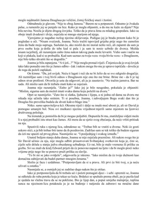 moglo najdmašiti Jamesa Douglasa po veličini, čistoj fizičkoj snazi i žestini.
Odmahnula je glavom. “Nije to zbog Jamesa.” Barem ne u potpunosti. Odsutno je žvakala
palac, a rumenilo joj se penjalo na lice. Kako je mogla objasniti, a da mu ne kaže za dijete? Nije
bila nevina. Nosila je dijete drugog čovjeka. Teško da je prava žena za mladog gospodara. Iako su
oboje imali dvadeset i dvije, osjećala se mnogo starijom od njega.
Vjerojatno je nagađao razlog njezina oklijevanja. Podigao joj je bradu prstom kako bi je
pogledao u oči. “Nisam svećenik, Joanna. Neću tražiti ispovijed grijeha prije nego što zamolim
ženu da bude moja supruga. Saslušat ću, ako misliš da mi moraš nešto reći, ali zapamti da sam ja
prva osoba koja je došla do tebe kad si pala i ja sam te nosio uzbrdo do dvorca. Možda
nisam iscjelitelj, ali razumijem zašto žena nakon takvog pada može krvariti. Vidio sam i način na
koji si plakala, kad si se probudila. Kad sam saznao za tvoju vezu -tvoju bivšu vezu - s Douglasom,
nije bilo teško shvatiti što se dogodilo.”
Joanna je bila zapanjena. “A ti još...?” Nije mogla pronaći riječi. Činjenica da je ovaj čovjek
tako lako ponudio ono što je James odbio - čak i nakon onoga što mu je upravo ispričala - dovela je
do toga da poželi zaplakati.
On kimne. “Da, još uvijek. Neću ti lagati i reći da ne bi želio da se sve odigralo drugačije.
Ali razmišljao sam i tvoj bivši odnos s Douglasom nije ono što me brine. Brine me - da li je taj
odnos stvar prošlosti. Otvorila je usta da odgovori, ali ju je zaustavio. “Ne tražim jamstva. Bar ne
sada. Ali mislio sam da bi trebala znati kako se osjećam.
Joanna nije razumjela. “Zašto ja?” Iako joj je bilo neugodno, pokušala je objasniti:
“Mislim, sigurna sam da možeš imati svaku damu koju poželiš na dvoru.”
Opet se nasmiješio. “Zato što si slatka, ljubazna i lijepa, a ni jedna od dama na dvoru me
nikada nije učinila tako sretnim. Ti si posebna, Joanna, i zahvaljujem Bogu svaki dan što je
Douglas bio prevelika budala da shvati kakvo blago ima.”
Nitko. samo upraviteljeva kći. Okrutne riječi i dalje su imale moć ubosti je, ali sir David je
pomogao umanjiti bol. Nisu svi muškarci njezinu vrijednost mjerili samo mjestom na ljestvici
društvenog položaja.
Na trenutak je pomislila da bi je mogao poljubiti. Dopustila bi mu, znatiželjna vidjeti može
li u njoj probuditi istu strast kao James. Ali mora da se sjetio svog obećanja, da neće vršiti pritisak
na nju.
Spustivši ruku s njenog lica, odmaknuo se. “Trebao bih se vratiti u dvorac. Neki će gosti
uskoro stići, a ja bih trebao biti tamo da ih pozdravim. Zadržao sam se tek toliko da budem siguran
da ćeš me spasiti od prvog plesa. Nasmiješio se. “I posljednjeg i svakog između.”
Unatoč boljem stanju duha danas, Joanna se nije osjećala praznično. Ali nakon svega što je
Sir David učinio za nju, nije mogla odbiti prisustvovati Svibanjskoj svetkovini koja je, čini se,
cijelo selo držala u stanju jedva obuzdanog uzbuđenja. Uz rat, bilo je malo vremena ili prilike za
gozbu. Svi su znali da kralj Edward prijeti da će ponovno napasti na ljeto i da bi moglo proći neko
vrijeme prije nego što se ponovo pruži prilika za slavlje.
“To bi mi se jako svidjelo”, odgovorila je iskreno. “Iako mislim da će tvoje dužnosti kao
domaćina zahtijevati da budeš partner mnogim ženama.”
Složio je facu i uzdahnuo. “Pretpostavljam da si u pravu. Ali prvi će biti tvoj, a ja neću
uživati u ostatku.”
Nasmijala se, a osmijeh joj se zadržao dugo nakon što je otišao.
Iako je pretpostavljala da bi trebala ući i početi pomagati djeci - i sebi -spremiti se, Joanna
se odšetala do ruba potoka koja je tekao uz kuću. Brdašce se spuštalo prema obali, pa je pazila kad
je sjedala na vlažnu travu da se ne poklizne. Bio je lijep dan, a poput smijeha maloprije, toplina
sunca na njezinom licu potaknula ju je na buđenje i natjerala da zaboravi na mračne dane
 