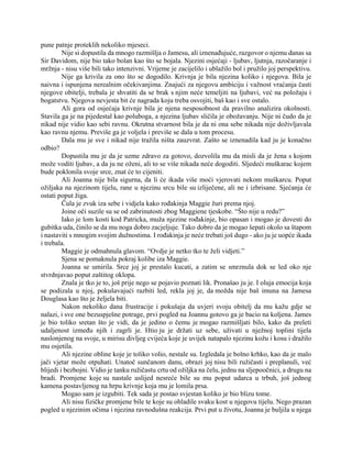 pune patnje proteklih nekoliko mjeseci.
Nije si dopustila da mnogo razmišlja o Jamesu, ali iznenađujuće, razgovor o njemu danas sa
Sir Davidom, nije bio tako bolan kao što se bojala. Njezini osjećaji - ljubav, ljutnja, razočaranje i
mržnja - nisu više bili tako intenzivni. Vrijeme je zacijelilo i ublažilo bol i pružilo joj perspektivu.
Nije ga krivila za ono što se dogodilo. Krivnja je bila njezina koliko i njegova. Bila je
naivna i ispunjena nerealnim očekivanjima. Znajući za njegovu ambiciju i važnost vraćanja časti
njegove obitelji, trebala je shvatiti da se brak s njim neće temeljiti na ljubavi, već na položaju i
bogatstvu. Njegova nevjesta bit će nagrada koju treba osvojiti, baš kao i sve ostalo.
Ali gora od osjećaja krivnje bila je njena nesposobnost da pravilno analizira okolnosti.
Stavila ga je na pijedestal kao poluboga, a njezina ljubav sličila je obožavanju. Nije ni čudo da je
nikad nije vidio kao sebi ravnu. Okrutna stvarnost bila je da ni ona sebe nikada nije doživljavala
kao ravnu njemu. Previše ga je voljela i previše se dala u tom procesu.
Dala mu je sve i nikad nije tražila ništa zauzvrat. Zašto se iznenadila kad ju je konačno
odbio?
Dopustila mu je da je uzme zdravo za gotovo, dozvolila mu da misli da je žena s kojom
može voditi ljubav, a da ju ne oženi, ali to se više nikada neće dogoditi. Sljedeći muškarac kojem
bude poklonila svoje srce, znat će to cijeniti.
Ali Joanna nije bila sigurna, da li će ikada više moći vjerovati nekom muškarcu. Poput
ožiljaka na njezinom tijelu, rane u njezinu srcu bile su izliječene, ali ne i izbrisane. Sjećanja će
ostati poput žiga.
Čula je zvuk iza sebe i vidjela kako rođakinja Maggie žuri prema njoj.
Joine oči suzile su se od zabrinutosti zbog Maggiene tjeskobe. “Što nije u redu?”
Iako je lom kosti kod Patricka, muža njezine rođakinje, bio opasan i mogao je dovesti do
gubitka uda, činilo se da mu noga dobro zacjeljuje. Tako dobro da je mogao šepati okolo sa štapom
i nastaviti s mnogim svojim dužnostima. I rođakinja je neće trebati još dugo - ako ju je uopće ikada
i trebala.
Maggie je odmahnula glavom. “Ovdje je netko tko te želi vidjeti.”
Sjena se pomaknula pokraj kolibe iza Maggie.
Joanna se umirila. Srce joj je prestalo kucati, a zatim se smrznula dok se led oko nje
stvrdnjavao poput zaštitog oklopa.
Znala je tko je to, još prije nego se pojavio poznati lik. Pronašao ju je. I oluja emocija koja
se podizala u njoj, pokušavajući razbiti led, rekla joj je, da možda nije baš imuna na Jamesa
Douglasa kao što je željela biti.
Nakon nekoliko dana frustracije i pokušaja da uvjeri svoju obitelj da mu kažu gdje se
nalazi, i sve one bezuspješne potrage, prvi pogled na Joannu gotovo ga je bacio na koljena. James
je bio toliko sretan što je vidi, da je jedino o čemu je mogao razmišljati bilo, kako da preleti
udaljenost između njih i zagrli je. Htio ju je držati uz sebe, uživati u nježnoj toplini tijela
naslonjenog na svoje, u mirisu divljeg cvijeća koje je uvijek natapalo njezinu kožu i kosu i dražilo
mu osjetila.
Ali njezine obline koje je toliko volio, nestale su. Izgledala je bolno krhko, kao da je malo
jači vjetar može otpuhati. Unatoč sunčanom danu, obrazi joj nisu bili ružičasti i preplanuli, već
blijedi i bezbojni. Vidio je tanku ružičastu crtu od ožiljka na čelu, jednu na sljepoočnici, a drugu na
bradi. Promjene koje su nastale uslijed nesreće bile su mu poput udarca u trbuh, još jednog
kamena postavljenog na hrpu krivnje koja mu je lomila prsa.
Mogao sam je izgubiti. Tek sada je postao svjestan koliko je bio blizu tome.
Ali nisu fizičke promjene bile te koje su ohladile svaku kost u njegovu tijelu. Nego prazan
pogled u njezinim očima i njezina ravnodušna reakcija. Prvi put u životu, Joanna je buljila u njega
 