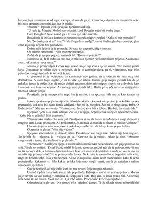 bez osjećaja i smrznuo se od toga. Kvragu, užasavala ga je. Konačno je shvatio da mu možda neće
biti tako spremna oprostiti, kao što je mislio.
“Joanna?” Upitala je oklijevajući njezina rođakinja.
“U redu je, Maggie. Možeš nas ostaviti. Lord Douglas neće biti ovdje dugo.”
Lord Douglas? Isuse, nikad ga u životu nije tako nazvala.
Rođakinja je otišla, a Joanna je ponovno susrela njegov pogled. “Kako si me pronašao?”
Ne “Nedostajala si mi” i ne “hvala Bogu da si ovdje”, samo hladan glas bez emocija, glas
žene koja nije željela biti pronađena.
Doista nije željela da je pronađe. Do sada to, zapravo, nije vjerovao.
On slegne ramenima. “Nije bilo previše teško.”
Zadržala je njegov pogled, nazirući laž. “Kome si prijetio?”
Namrštio se. Je li to doista ono što je mislila o njemu? “Nikome nisam prijetio. Ako moraš
znati, rekla mi je tvoja sestra.”
Joanna je promrmljala kletvu koju nikad ranije nije čuo s njenih usana. “Ne moram pitati
koja. Constance te toliko diže u zvijezde, da je to zabrinjavajuće, pa ti, vjerojatno, nije bilo
potrebno mnogo truda da to izvučeš iz nje.
U prošlosti bi je zadirkivao da Constance nije jedina, ali je osjećao da šala neće biti
dobrodošla. A osim toga, osjetio je da to više nije istina. Joanna ga je uvijek gledala kao da je
nekakav junak iz priče. Kao da može ubijati zmajeve, dohvatiti mjesec i boriti se u dvoboju kao
Lancelot i sve to u isto vrijeme. Ali sada ga nije gledala tako. Bistre plave oči zurile su u njega bez
naznake oduševljenja.
Povrijedio ju je mnogo više nego što je mislio, a ta spoznaja bila mu je kao kamen na
prsima.
Iako u njezinom pogledu nije više bilo dobrodošlice kao nekada, prešao je nekoliko koraka
prema njoj, dok nisu bili samo korak udaljeni. “Žao mi je, mo ghra. Žao mi je zbog svega. Bebe. O
Bože, beba.” Glas mu se slomio. “Nisam znao. Trebao sam biti s tobom. Bio bih, da si mi rekla.”
Njegove riječi nisu imale učinka. Zurila je u njega, nepomična i naizgled nezainteresirana.
“Zašto bih to učinila? Bilo je gotovo.”
“Nisam tako mislio. Bio sam ljut. Prisiljavala si me da biram između tebe i moje dužnosti i
reagirao sam. Loše, priznajem. Ali prokletstvo, Jo, morala si znati da to nisam to mislio. Volim te.”
Uhvatio ju je za ruku nesvjesno i pokušao je približiti, ali bila je kruta poput čelika.
Okrenula je glavu. “Više nije važno.”
Njegovo srce mahnito je ubrzalo ritam. Ponašala se kao da ga mrzi. Ali to nije bilo moguće.
To je bila Jo - njegova Jo - voljela ga je. “Naravno da je važno”, rekao je tiho. “Moramo
razgovarati o tome, ako mislimo to prebroditi.”
“Prebroditi?” Zurila je u njega, a zatim učinila nešto tako neočekivano, što ga je potreslo do
srži. Počela se smijati. “Dragi Bože, misliš li da mi, zapravo, možeš reći da je gotovo, ostaviti me
na tri mjeseca dok ja žalim za djetetom kojeg bi svijet smatrao kopiletom, a onda se vratiti kao da
se ništa nije promijenilo? Sve se promijenilo, James. Ne krivim te za ono što se dogodilo ništa više,
nego što krivim sebe. Bila je to nesreća. Ali to se dogodilo i ništa se ne može učiniti kako bi se to
promijenilo. Zakasnio si. Bilo kakva prilika koju smo mogli imati, umrla je zajedno s našim
nerođenim djetetom.”
Čuo je te riječi, ali nije želio čuti što mu govori. Nije mogao zakasniti.
Unatoč toplini dana, koža mu je bila poput leda. Drhtaji su mu klizili niz kralježnicu. Morao
ju je navesti da vidi razlog. “Uzrujana si, iscrpljena i ljuta. Bog zna, da imaš pravo biti. Ali nemoj
reći nešto što ne misliš. Voliš me, Jo. I ja tebe volim. Proći ćemo kroz ovo zajedno.”
Odmahnula je glavom. “Ne postoji više ‘zajedno', James. Ti i ja nikada nismo ni trebali biti
 