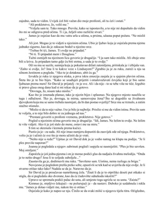 zajedno, sada to vidim. Uvijek ćeš biti važan dio moje prošlosti, ali tu ćeš i ostati.”
“Ali prokletstvo, Jo, voliš me.”
“Voljela sam te. Tako mnogo. Previše, kako se ispostavilo, a to nije mi dopuštalo da vidim
što mi se odigrava pred očima. Ti i ja, željeli smo različite stvari.”
James je osjećao kao da mu vatra urla u ušima, u prsima, užasna poput požara. “Ne misliš
tako.”
Ali jest. Mogao je to vidjeti u njezinim očima. Ubio je ljubav koju je osjećala prema njemu
jednako sigurno, kao da je zakucao bodež u njezino srce.
“Trebao bi ići, James. Ti ovdje ne pripadaš.”
“Ni ti. Ti pripadaš meni i Douglasu.”
Tužni osmijeh na njezinom licu govorio je drugačije. “I ja sam tako mislila. Ali oboje smo
bili u krivu. Ja pripadam tamo gdje ću biti sretna, a sada je to ovdje.”
Oči su mu se suzile, sumnja koju je pokušavao držati zatomljenu, pritiskala je i izbijala van.
“Zašto si ovdje, Jo? Ima li to kakve veze s Lindsayem?” Zgrabio ju je za ruku, zureći u nju sa
silnom žestinom u pogledu. “Ako te je dotaknuo, ubit ću ga.”
Izvukla je ruku iz njegova stiska, a prva iskra emocija zasjala je u sjajnim plavim očima.
Šteta što je to bio bijes. “Kako se usuđuješ prijetiti i omalovažavati čovjeka koji je bio samo
ljubazan prema meni! Sir David je prijatelj - to je sve. Ali i da nije - to se tebe više ne tiče. Izgubio
si pravo glasa onog dana kad si mi rekao da je gotovo.
“Dovraga, Jo, nisam tako mislio.”
Kao što je iznenada planuo, tako je njezin bijes i splasnuo. Na njegovo mjesto naselila se
tuga i odlučnost. Tko je, dovraga, ta mirna, samosvojna žena? Što se dogodilo sa živahnom
djevojkom koja mu se samo trebala nasmijati, da bi dan postao svjetliji? Srce mu se trznulo, a zatim
snažno stisnulo.
“Mislio si da to nije važno. I to je bilo je najbolje. Prisilio si me da vidim istinu. Previše sam
te voljela, a to nije bilo dobro ni za jednoga od nas.”
“Prestani govoriti u prošlom vremenu, prokletstvo. Nije gotovo.”
Pogled u njezinim očima govorio mu je drugačije. “Idi, James. Ne želim te ovdje. Ne želim
te više vidjeti. Ako ti je još stalo do mene, ostavi me na miru.”
S tim se okrenula i krenula prema kućici.
Pustio ju je - za sada. Ali nije imao namjeru dopustiti da zauvijek ode od njega. Prokletstvo,
volio ju je i učinit će sve što je mora učiniti da je vrati.
“Nešto nije u redu?” Upitao je sir David dok ju je vodio natrag na klupu na podiju. “Je li
ples previše naporan?”
Joanna je pogledala u njegov zabrinuti pogled i uspjela se nasmiješiti. “Ples je bio savršen.
Moj omiljeni.”
Započela je još jedna pjesma i on je morao podići glas da nadjača živahnu melodiju. “Onda
je to nešto drugo? Jesu li te ozljede zaboljele...”
Zaustavila ga je, dodirnuvši mu ruku. “Savršeno sam. Uistinu, nema razloga za brigu.”
Nesvjesno je pogledom prešla preko sobe, opustivši se tek kad se uvjerila da nije ovdje. Je li
stvarno otišao tako lako? Nadala se da je. Naravno da je.
Sir David ju je proučavao namrštenog čela. “Znaš li da je to otprilike deseti put otkako si
stigla, da si pogledala oko dvorane, kao da će čudovište odnekuda iskočiti?”
Upravo se spremala podići palac do usta, ali umjesto toga ugrizla se za usnu. “Zaista?”
Kimnuo je, strpljivo čekajući - ne požurujući je - da nastavi. Duboko je uzdahnula i rekla
mu. “James je došao vidjeti me, nakon što si otišao.”
Osjećala je kako je napeo uz nju. Činilo se da svaki mišić u njegovu tijelu titra. Očigledno,
 