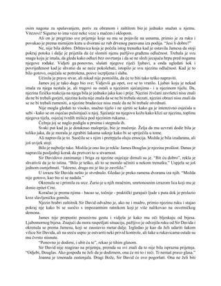 osim nagona za spašavanjem, poriv za obranom i zaštitom bio je jednako snažan u njemu.
Vitezovi! Sigurno to ima veze neke veze s mačem i oklopom.
Ali on je pregrizao sve prijetnje koje su mu se pojavile na usnama, primio je za ruku i
povukao je prema mirnijem kutu u dvorani uz rub drvenog paravana iza podija. “Jesi li dobro?”
Ne, nije bila dobro. Drhtavica koja je počela istog trenutka kad je ostavila Jamesa da stoji
pokraj potoka i dalje je prijetila da će slomiti njenu pažljivo građenu odlučnost. Trebala je svu
snagu koju je imala, da gleda kako odlazi bez osvrtanja i da se ne složi jecajuću hrpu pred nogama
njegove rođake. Vidjeti ga ponovno, slušati njegove riječi ljubavi, a onda ugledati šok i
povrijeđenost kad je shvatio da se neće pokolebati, istopilo je svu njezinu odlučnost. Kad je to
bilo gotovo, osjećala se potrošena, posve iscrpljena i slaba.
Učinila je pravu stvar, ali nikad nije pomislila, da će to biti tako teško napraviti.
James joj je tako dugo bio sve; Vidjevši ga opet, sve se to vratilo. Ljubav koju je nekad
imala za njega nestala je, ali tragovi su ostali u njezinim sjećanjima - i u njezinom tijelu. Da,
njezina fizička reakcija na njega bila je jednako jaka kao i prije. Njezini živčani završetci nisu znali
da ne bi trebali gorjeti, njezina koža nije znala da se ne bi trebala stezati, njezini obrazi nisu znali da
se ne bi trebali rumeniti, a njezine bradavice nisu znale da ne bi trebale otvrdnuti.
Nije mogla gledati to visoko, snažno tijelo i ne sjetiti se kako ga je intenzivno osjećala u
sebi - kako se on osjećao pulsirajući u njoj. Sjećanje na njegovu kožu kako klizi uz njezinu, toplinu
njegova tijela, osjećaj tvrdih mišića pod njezinim rukama...
Čežnja joj se naglo podigla u prsima i stegnula ih.
Svaki put kad ju je dotaknuo maloprije, bio je mučenje. Želja da mu uzvrati dodir bila je
toliko jaka, da je morala je zgrabiti šakama suknje kako bi se spriječila u tome.
Ali napravila je to. Suočila se s njim i pretrpjela oluju emocija. Možda je bila izudarana, ali
još uvijek stoji.
Bilo je najbolje tako. Mislila je ono što je rekla: James Douglas je njezina prošlost. Danas je
napravila posljednji korak da pretvori to u stvarnost.
Sir Davidovo zanimanje i briga za njezine osjećaje dirnuli su je. “Bit ću dobro”, rekla je
shvativši da je to istina. “Bilo je teško, ali to se moralo učiniti u nekom trenutku.” Uspjela se još
jednom osmjehnuti. “Iskreno, drago mi je što je završilo.”
U izrazu Sir Davida nešto je stvrdnulo. Gledao je preko ramena dvoranu iza njih. “Možda
nije gotovo, kao što si se nadala.”
Okrenula se i primila za srce. Zurio je u njih mračnim, smrtonosnim izrazom lica koji mu je
donio epitet Crni.
Koračao je prema njima - bacao se, točnije - praktički gurajući ljude s puta dok je prolazio
kroz slavljeničku gomilu.
Njezin hrabri zaštitnik Sir David odvažno je, ako ne i mudro, primio njezinu ruku i stajao
pokraj nje kako bi se suočio s impozantnim ratnikom koji je više nalikovao na osvetničkog
demona.
James nije propustio posesivnu gestu i vidjela je kako mu oči bljeskaju od bijesa.
Ljubomornog bijesa. Znajući da mora raspetljati situaciju, pažljivo je odvojila ruku od Sir Davida i
okrenula se prema Jamesu, koji se zaustavio metar dalje. Izgledao je kao da želi udariti šakom
vilicu Sir Davida, ali na sreću uspio je ostvariti neki privid kontrole, ali šake u rukavicama ostale su
mu čvrsto stisnute.
“Ponovno je dodirni, i ubit ću te”, rekao je tihim glasom.
Sir David nije reagirao na prijetnju, premda su svi znali da to nije bila isprazna prijetnja.
“Odjebi, Douglas. Ako gospođa ne želi da je dodirnem, ona će mi to i reći. Ti nemaš pravo glasa.”
Joanna je iznenada zastenjala. Dragi Bože, Sir David će ovo pogoršati. Ona ne želi biti
 