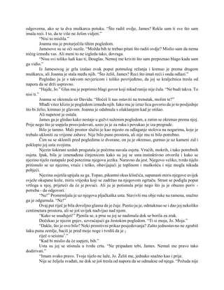 odgovorna, ako se ta dva muškarca potuku. “Što radiš ovdje, James? Rekla sam ti sve što sam
imala reći. I to, da te više ne želim vidjeti.”
“Nisi to mislila.”
Joanna mu je proturječila tihim pogledom.
Jamesove su se oči suzile. “Možda bih te trebao pitati što radiš ovdje? Mislio sam da nema
ničeg između vas. Ali meni to ne izgleda tako, dovraga.
“Nisu svi toliko ludi kao ti, Douglas. Nemoj me kriviti što sam prepoznao blago kada sam
ga vidio.”
Iz Jamesovog je grla izašao zvuk poput potmulog režanja i krenuo je prema drugom
muškarcu, ali Joanna je stala među njih. “Što želiš, James? Reci što imaš reći i onda odlazi.”
Pogledao ju je s takvom nevjericom i toliko povrijeđeno, da joj se kralježnica tresla od
napora da se drži uspravno.
“Hajde, Jo.” Glas mu je poprimio blagi govor koji nikad ranije nije čula. “Ne budi takva. To
nisi ti.”
Joanna se okrenula sir Davidu. “Hoćeš li nas ostaviti na trenutak, molim te?”
Mlađi vitez klizio je pogledom između njih. Iako mu je izraz lica govorio da je to posljednje
što bi želio, kimnuo je glavom. Joanna je odahnula s olakšanjem kad je otišao.
Ali napetost je ostala.
James ga je gledao kako nestaje u gužvi suženim pogledom, a zatim se okrenuo prema njoj.
Prije nego što je uspjela prosvjedovati, uzeo ju je za ruku i povukao je iza pregrade.
Bilo je tamno. Mali prostor služio je kao mjesto za odlaganje stolova na nogarima, koje je
trebalo ukloniti za vrijeme zabave. Nije bilo puno prostora, ali nije mu ni bilo potrebno.
Čim su se sklonili pred pogledima iz dvorane, on ju je okrenuo, gurnuo je uz kameni zid i
poklopio joj usta svojima.
Njezin šokirani uzdah progutala je početna navala osjeta. Vrućih, mokrih, i tako potrebnih
osjeta. Ipak, bila je iznenađena činjenicom kako su joj se usta instinktivno otvorila i kako se
njezino tijelo rastapalo pod potezima njegova jezika. Naravno da jest. Njegovo veliko, tvrdo tijelo
pritisnulo se uz njezino, vruće i teško, obavijajući je toplinom i muškošću i nije mogla nikuda
pobjeći.
Njezina osjetila upijala su ga. Topao, pikantni okus klinčića, sapunasti miris njegove uvijek
svježe okupane kože, miris vrijeska koji se zadržao na njegovom ogrtaču. Strast se podigla poput
vrtloga u njoj, prijeteći da će je povući. Ali ju je potisnula prije nego što ju je obuzeo poriv -
potreba - da odgovori.
“Ne!” Promrmljala je uz njegova pljačkaška usta. Stavivši mu obje ruke na ramena, snažno
ga je odgurnula. “Ne!”
Ovaj put riječ je bila dovoljno glasna da je čuje. Pustio ju je, odmaknuo se i dao joj nekoliko
centimetara prostora, ali se još uvijek nadvijao nad njom.
“Kako se usuđuješ!” Pjenila se, a prsa su joj se nadimala dok se borila za zrak.
Dočekao je njezin gnjev, uzvraćajući ga žestokim pogledom. “Ti si moja, Jo. Moja.”
“Dakle, što je ovo bilo? Neki primitivni prikaz posjedovanja? Zašto jednostavno ne zgrabiš
šaku punu zemlje, baciš je pred moje noge i tvrdiš da je 2
riječ o seisinu1
.”
“Kad bi mislio da će uspjeti, bih.”
Usta su joj se stisnula u tvrdu crtu. “Ne pripadam tebi, James. Nemaš me pravo tako
dodirivati.”
“Imam svako pravo. Tvoje tijelo ne laže, Jo. Želiš me, jednako snažno kao i prije.
Nije se željela svađati, ne dok se još tresla od napora da se odmakne od njega. “Požuda nije
 