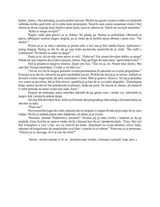 ljubav, James, i bez potonjeg, ja neću podleći prvom. Možeš me gurati u kutove slabo osvijetljenih
sobičaka koliko god želiš, ali to ništa neće promijeniti. Naučila sam cijenu nesputane strasti i bez
obzira na divne osjećaje koje budiš u mom tijelu, neću to zaboraviti. Nećeš me osvojiti strastima.”
“Kako te mogu osvojiti?”
Njegov meki glas gotovo ju je slomio. Ne gledaj ga. Nemoj se pokolebati. Okrenula je
glavu, odbijajući susresti njegov pogled, jer je znala da će probiti njenu obranu i njeno srce. “Ne
možeš.”
Primio ju je za ruku i okrenuo je prema sebi, a lice mu je bilo maska bijesa, ljubomore i
nečeg drugog. Nečeg za što bi, da ga nije bolje poznavala, pomislila da je strah. “Što radiš s
Lindsayem? Ne možeš se udati za njega!”
Znala je to, ali on nije imao pravo to reći. “Zašto ne? Zar nisam dovoljno dobra za njega?
Nikad me nije natjerao da se tako osjećam, James. Nije ga briga što sam samo “upraviteljeva kći”.”
Stid je preplavio njegove mračne, lijepe crte lica. “Žao mi je, Jo. Nisam tako mislio. Bio
sam ljut. Nisam razmišljao. Uvijek si mi bila sve.”
“Ali ne sve što bi mogao počastiti svojim prezimenom ili upoznati sa svojim prijateljima.”
Emocije su je davile, zatvorile joj grlo i probadale joj oči. Proklet bio što joj je to učinio. Zaklela se
da neće o tome razgovarati, da neće razmišljati o tome. Bilo je gotovo. Gotovo. Ali taj je poljubac
sve vratio na površinu, bol je bila sirova i zgrabila ju je kao da se sve jučer dogodilo. “Zaslužujem
bolje, nemoj me kriviti što pokušavam to pronaći. Sada me pusti. Ne mrzim te, James, ali nastaviš
li vršiti pritisak na mene ovako kao sada, hoću.”
Znajući da nedostaje samo nekoliko sekundi da joj grunu suze i unište sve, iskoristila je
njegov šok i projurila pokraj njega.
Ali nije bila dovoljno brza. Jedva je kliznula oko pregradnog zida natrag u dvoranu kad ju je
uhvatio za ruku.
“Pusti me!”
Nesvjesna bilo čega oko sebe, pokušavala se istrgnuti iz njegovih ruku prije nego što je suze
izdaju. Divlje je mahala poput neke luđakinje, ali držao ju je čvrsto.
“Prestani, Joanna! Prokletstvo, prestani!” Stisnuo joj je ruku čvršće i natjerao ju da ga
pogleda. Izraz lica bio je upravo onako divlji i bijesan kao što je i pretpostavljala. “Fino. Ako ćeš
biti tvrdoglava u vezi s tim, sve ću ostaviti po strani. Zanemarit ću svoju dužnost, očeve želje,
odustati od mogućnosti da unaprijedim svoj klan i vjenčat ću se tobom.” Ponovno ju je protresao.
“Oženit ću te, dovraga. Je li to ono što želiš?”
1
Seisin - termin nastaje u 14. st. - posjedovanje zemlje, uzimanje u posjed. (nap. prev.)
 