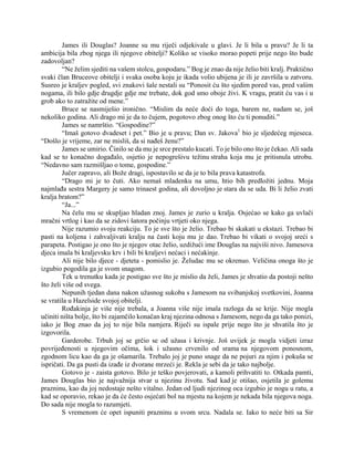 James ili Douglas? Joanne su mu riječi odjekivale u glavi. Je li bila u pravu? Je li ta
ambicija bila zbog njega ili njegove obitelji? Koliko se visoko morao popeti prije nego što bude
zadovoljan?
“Ne želim sjediti na vašem stolcu, gospodaru.” Bog je znao da nije želio biti kralj. Praktično
svaki član Bruceove obitelji i svaka osoba koju je ikada volio ubijena je ili je završila u zatvoru.
Susreo je kraljev pogled, svi znakovi šale nestali su “Ponosit ću što sjedim pored vas, pred vašim
nogama, ili bilo gdje drugdje gdje me trebate, dok god smo oboje živi. K vragu, pratit ću vas i u
grob ako to zatražite od mene.”
Bruce se nasmiješio ironično. “Mislim da neće doći do toga, barem ne, nadam se, još
nekoliko godina. Ali drago mi je da to čujem, pogotovo zbog onog što ću ti ponuditi.”
James se namrštio. “Gospodine?”
“Imaš gotovo dvadeset i pet.” Bio je u pravu; Dan sv. Jakova1
bio je sljedećeg mjeseca.
“Došlo je vrijeme, zar ne misliš, da si nađeš ženu?”
James se umirio. Činilo se da mu je srce prestalo kucati. To je bilo ono što je čekao. Ali sada
kad se to konačno događalo, osjetio je nepogrešivu težinu straha koja mu je pritisnula utrobu.
“Nedavno sam razmišljao o tome, gospodine.”
Jučer zapravo, ali Bože dragi, ispostavilo se da je to bila prava katastrofa.
“Drago mi je to čuti. Ako nemaš mladenku na umu, htio bih predložiti jednu. Moja
najmlađa sestra Margery je samo trinaest godina, ali dovoljno je stara da se uda. Bi li želio zvati
kralja bratom?”
“Ja...”
Na čelu mu se skupljao hladan znoj. James je zurio u kralja. Osjećao se kako ga uvlači
mračni vrtlog i kao da se zidovi šatora počinju vrtjeti oko njega.
Nije razumio svoju reakciju. To je sve što je želio. Trebao bi skakati u ekstazi. Trebao bi
pasti na koljena i zahvaljivati kralju na časti koju mu je dao. Trebao bi vikati o svojoj sreći s
parapeta. Postigao je ono što je njegov otac želio, uzdižući ime Douglas na najviši nivo. Jamesova
djeca imala bi kraljevsku krv i bili bi kraljevi nećaci i nećakinje.
Ali nije bilo djece - djeteta - pomislio je. Želudac mu se okrenuo. Veličina onoga što je
izgubio pogodila ga je svom snagom.
Tek u trenutku kada je postigao sve što je mislio da želi, James je shvatio da postoji nešto
što želi više od svega.
Nepunih tjedan dana nakon užasnog sukoba s Jamesom na svibanjskoj svetkovini, Joanna
se vratila u Hazelside svojoj obitelji.
Rođakinja je više nije trebala, a Joanna više nije imala razloga da se krije. Nije mogla
učiniti ništa bolje, što bi zajamčilo konačan kraj njezina odnosa s Jamesom, nego da ga tako ponizi,
iako je Bog znao da joj to nije bila namjera. Riječi su ispale prije nego što je shvatila što je
izgovorila.
Garderobe. Trbuh joj se grčio se od užasa i krivnje. Još uvijek je mogla vidjeti izraz
povrijeđenosti u njegovim očima, šok i užasno crvenilo od srama na njegovom ponosnom,
zgodnom licu kao da ga je ošamarila. Trebalo joj je puno snage da ne pojuri za njim i pokuša se
ispričati. Da ga pusti da izađe iz dvorane mrzeći je. Rekla je sebi da je tako najbolje.
Gotovo je - zaista gotovo. Bilo je teško povjerovati, a kamoli prihvatiti to. Otkada pamti,
James Douglas bio je najvažnija stvar u njezinu životu. Sad kad je otišao, osjetila je golemu
prazninu, kao da joj nedostaje nešto vitalno. Jedan od ljudi njezinog oca izgubio je nogu u ratu, a
kad se oporavio, rekao je da će često osjećati bol na mjestu na kojem je nekada bila njegova noga.
Do sada nije mogla to razumjeti.
S vremenom će opet ispuniti prazninu u svom srcu. Nadala se. Iako to neće biti sa Sir
 