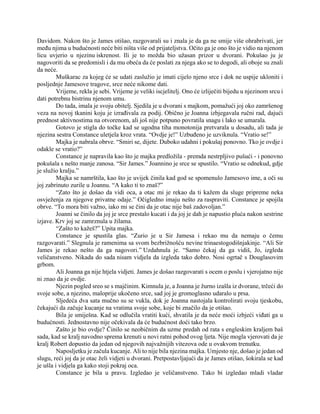 Davidom. Nakon što je James otišao, razgovarali su i znala je da ga ne smije više ohrabrivati, jer
među njima u budućnosti neće biti ništa više od prijateljstva. Očito ga je ono što je vidio na njenom
licu uvjerio u njezinu iskrenost. Ili je to možda bio užasan prizor u dvorani. Pokušao ju je
nagovoriti da se predomisli i da mu obeća da će poslati za njega ako se to dogodi, ali oboje su znali
da neće.
Muškarac za kojeg će se udati zaslužio je imati cijelo njeno srce i dok ne uspije ukloniti i
posljednje Jamesove tragove, srce neće nikome dati.
Vrijeme, rekla je sebi. Vrijeme je veliki iscjelitelj. Ono će izliječiti bijedu u njezinom srcu i
dati potrebnu bistrinu njenom umu.
Do tada, imala je svoju obitelj. Sjedila je u dvorani s majkom, pomažući joj oko zamršenog
veza na novoj tkanini koju je izrađivala za podij. Obično je Joanna izbjegavala ručni rad, dajući
prednost aktivnostima na otvorenom, ali još nije potpuno povratila snagu i lako se umarala.
Gotovo je stigla do točke kad se ugodna tiha monotonija pretvarala u dosadu, ali tada je
njezina sestra Constance uletjela kroz vrata. “Ovdje je!” Uzbuđeno je uzviknula. “Vratio se!”
Majka je nabrala obrve. “Smiri se, dijete. Duboko udahni i pokušaj ponovno. Tko je ovdje i
odakle se vratio?”
Constance je napravila kao što je majka predložila - premda nestrpljivo pušući - i ponovno
pokušala s nešto manje zanosa. “Sir James.” Joannino je srce se spustilo. “Vratio se odnekud, gdje
je služio kralju.”
Majka se namrštila, kao što je uvijek činila kad god se spomenulo Jamesovo ime, a oči su
joj zabrinuto zurile u Joannu. “A kako ti to znaš?”
“Zato što je došao da vidi oca, a otac mi je rekao da ti kažem da sluge pripreme neka
osvježenja za njegove privatne odaje.” Očigledno imaju nešto za raspraviti. Constance je spojila
obrve. “To mora biti važno, iako mi se čini da je otac nije baš zadovoljan.”
Joanni se činilo da joj je srce prestalo kucati i da joj je dah je napustio pluća nakon sestrine
izjave. Krv joj se zamrznula u žilama.
“Zašto to kažeš?” Upita majka.
Constance je spustila glas. “Zurio je u Sir Jamesa i rekao mu da nemaju o čemu
razgovarati.” Slegnula je ramenima sa svom bezbrižnošću nevine trinaestogodišnjakinje. “Ali Sir
James je rekao nešto da ga nagovori.” Uzdahnula je. “Samo čekaj da ga vidiš, Jo, izgleda
veličanstveno. Nikada do sada nisam vidjela da izgleda tako dobro. Nosi ogrtač s Douglasovim
grbom.
Ali Joanna ga nije htjela vidjeti. James je došao razgovarati s ocem o poslu i vjerojatno nije
ni znao da je ovdje.
Njezin pogled sreo se s majčinim. Kimnula je, a Joanna je žurno izašla iz dvorane, trčeći do
svoje sobe, a njezino, maloprije ukočeno srce, sad joj je gromoglasno udaralo u prsa.
Sljedeća dva sata mučno su se vukla, dok je Joanna nastojala kontrolirati svoju tjeskobu,
čekajući da začuje kucanje na vratima svoje sobe, koje bi značilo da je otišao.
Bila je smiješna. Kad se odlučila vratiti kući, shvatila je da neće moći izbjeći viđati ga u
budućnosti. Jednostavno nije očekivala da će budućnost doći tako brzo.
Zašto je bio ovdje? Činilo se neobičnim da uzme predah od rata s engleskim kraljem baš
sada, kad se kralj navodno sprema krenuti u novi ratni pohod ovog ljeta. Nije mogla vjerovati da je
kralj Robert dopustio da jedan od njegovih najvažnijih vitezova ode u ovakvom trenutku.
Naposljetku je začula kucanje. Ali to nije bila njezina majka. Umjesto nje, došao je jedan od
slugu, reći joj da je otac želi vidjeti u dvorani. Pretpostavljajući da je James otišao, šokirala se kad
je ušla i vidjela ga kako stoji pokraj oca.
Constance je bila u pravu. Izgledao je veličanstveno. Tako bi izgledao mladi vladar
 