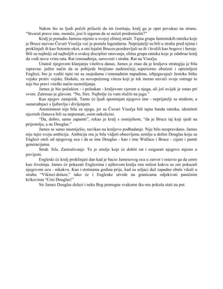 Nakon što su ljudi počeli prilaziti da im čestitaju, kralj ga je opet povukao na stranu.
“Stvaraš pravo ime, momče, jesi li siguran da se nećeš predomisliti?”
Kralj je ponudio Jamesu mjesto u svojoj elitnoj straži. Tajna grupa fantomskih ratnika koje
je Bruce nazvao Čuvari Visočja već je postala legendarna. Neprijatelji su bili u strahu pred njima i
proklinjali ih kao Sotonin okot, a oni lojalni Bruceu pozdravljali su ih i hvalili kao bogove i heroje.
Bili su najbolji od najboljih u svakoj disciplini ratovanja, elitna grupa ratnika koje je odabrao kralj
da vodi novu vrstu rata. Rat iznenađenja, surovosti i straha. Rat na Visočju.
Unatoč njegovom klanjanju viteštvu danas, James je znao da je kraljeva strategija je bila
ispravna: jedini način da se pobijede brojčano nadmoćniji, superiorno obučeni i opremljeni
Englezi, bio je voditi tajni rat sa zasjedama i iznenadnim napadima, izbjegavajući žestoke bitke
vojske protiv vojske. Doduše, za novopečenog viteza koji je tek morao navući svoje ostruge to
nije bio pravi viteški način razmišljanja.
James je bio počašćen - i polaskan - kraljevom vjerom u njega, ali još uvijek je ostao pri
svom. Zatresao je glavom. “Ne, Sire. Najbolje ću vam služiti na jugu.”
Kao njegov zamjenik. Tamo će ljudi spominjati njegovo ime - neprijatelji sa strahom, a
sunarodnjaci s ljubavlju i divljenjem.
Anonimnost nije bila za njega, jer su Čuvari Visočja bili tajna banda ratnika, identiteti
njezinih članova bili su nepoznati, osim nekolicini.
“Da, dobro, samo zapamti”, rekao je kralj s osmijehom, “da je Bruce taj koji sjedi na
prijestolju, a ne Douglas.”
James se samo nasmiješio, navikao na kraljevo podbadanje. Nije bilo neopravdano. James
nije tajio svoju ambiciju. Ambicija mu je bila vidjeti obnovljenu zemlju u dolini Douglas koju su
Englezi oteli od njegovog oca i da se ime Douglas - kao i ime Wallace i Bruce - cijeni i pamti
generacijama.
Strah. Sila. Zastrašivanje. To je oružje koje će dobiti rat i osigurati njegovo mjesto u
povijesti.
Engleski će kralj proklinjati dan kad je bacio Jamesovog oca u zatvor i ostavio ga da umre
kao životinja. James će pokazati Englezima i njihovom kralju istu milost kakvu su oni pokazali
njegovom ocu - nikakvu. Kao i stotinama godina prije, kad su seljaci duž zapadne obale vikali u
strahu “Vikinzi dolaze,” tako će i Engleske utvrde na granicama odjekivati paničnim
krikovima “Crni Douglas!”
Sir James Douglas dolazi i neka Bog pomogne svakome tko mu pokuša stati na put.
 