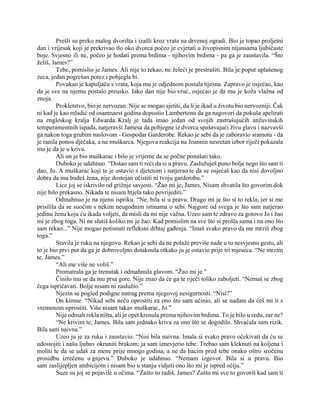 Prešli su preko malog dvorišta i izašli kroz vrata na drvenoj ogradi. Bio je topao proljetni
dan i vrijesak koji je prekrivao tlo oko dvorca počeo je cvjetati u živopisnim nijansama ljubičaste
boje. Svjesno ili ne, počeo je hodati prema brdima - njihovim brdima - pa ga je zaustavila. “Što
želiš, James?”
Tebe, pomislio je James. Ali nije to rekao, ne želeći je prestrašiti. Bila je poput uplašenog
zeca, jedan pogrešan potez i pobjegla bi.
Povukao je kapuljaču s vrata, koja mu je odjednom postala tijesna. Zapravo je osjećao, kao
da je sve na njemu postalo preusko. Iako dan nije bio vruć, osjećao je da mu je koža vlažna od
znoja.
Prokletstvo, bio je nervozan. Nije se mogao sjetiti, da li je ikad u životu bio nervozniji. Čak
ni kad je kao mladić od osamnaest godina dopustio Lambertonu da ga nagovori da pokuša apelirati
na engleskog kralja Edwarda. Kralj je tada imao jedan od svojih zastrašujućih anžuvinskih
temperamentnih ispada, natjeravši Jamesa da pobjegne iz dvorca spašavajući živu glavu i nazvavši
ga nakon toga grubim naslovom - Gospodar Garderobe. Rekao je sebi da je zaboravio sramotu - da
je ranila ponos dječaka, a ne muškarca. Njegova reakcija na Joannin nesretan izbor riječi pokazala
mu je da je u krivu.
Ali on je bio muškarac i bilo je vrijeme da se počne ponašati tako.
Duboko je udahnuo. “Došao sam ti reći da si u pravu. Zaslužuješ puno bolje nego što sam ti
dao, Jo. A muškarac koji te je ostavio s djetetom i natjerao te da se osjećaš kao da nisi dovoljno
dobra da mu budeš žena, nije dostojan očistiti ni tvoju garderobu.”
Lice joj se iskrivilo od grižnje savjesti. “Žao mi je, James. Nisam shvatila što govorim dok
nije bilo prekasno. Nikada te nisam htjela tako povrijediti.”
Odmahnuo je na njenu ispriku. “Ne, bila si u pravu. Drago mi je što si to rekla, jer si me
prisilila da se suočim s nekim neugodnim istinama o sebi. Najgore od svega je što sam natjerao
jedinu ženu koju ću ikada voljeti, da misli da mi nije važna. Uzeo sam te zdravo za gotovo Jo i žao
mi je zbog toga. Ni ne slutiš koliko mi je žao. Kad pomislim na sve što si prošla sama i na ono što
sam rekao...” Nije mogao potisnuti refleksni drhtaj gađenja. “Imaš svako pravo da me mrziš zbog
toga.”
Stavila je ruku na njegovu. Rekao je sebi da ne polaže previše nade u tu nesvjesnu gestu, ali
to je bio prvi put da ga je dobrovoljno dotaknula otkako ju je ostavio prije tri mjeseca. “Ne mrzim
te, James.”
“Ali me više ne voliš.”
Promatrala ga je trenutak i odmahnula glavom. “Žao mi je.”
Činilo mu se da mu prsa gore. Nije znao da će ga te riječi toliko zaboljeti. “Nemaš se zbog
čega ispričavati. Bolje nisam ni zaslužio.”
Njezin se pogled podigne natrag prema njegovoj nesigurnosti. “Nisi?”
On kimne. “Nikad sebi neću oprostiti za ono što sam učinio, ali se nadam da ćeš mi ti s
vremenom oprostiti. Više nisam takav muškarac, Jo.”
Nije odmah rekla ništa, ali je opet krenula prema njihovim brdima. To je bilo u redu, zar ne?
“Ne krivim te, James. Bila sam jednako kriva za ono što se dogodilo. Shvaćala sam rizik.
Bila sam naivna.”
Uzeo ju je za ruku i zaustavio. “Nisi bila naivna. Imala si svako pravo očekivati da ću se
udostojiti i našu ljubav okruniti brakom; ja sam iznevjerio tebe. Trebao sam kleknuti na koljena i
moliti te da se udaš za mene prije mnogo godina, a ne da bacim pred tebe onako oštro sročenu
prosidbu izrečenu u gnjevu.” Duboko je udahnuo. “Nemam izgovor. Bila si u pravu. Bio
sam zaslijepljen ambicijom i nisam bio u stanju vidjeti ono što mi je ispred očiju.”
Suze su joj se pojavile u očima. “Zašto to radiš, James? Zašto mi sve to govoriš kad sam ti
 
