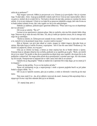 rekla da je prekasno?”
Nije mogao vjerovati. Odbio je povjerovati u to. Užasno ju je povrijedio i bio je svjestan
toga. Tu djevojku - ženu - koja ga je praktički voljela cijeli život. Uzeo je nju i njenu ljubav zdravo
za gotovo, misleći da će uvijek biti tu. Tek kad je shvatio da nije tako, postao je svjestan što mora
učiniti. A to će joj i dokazati. Učinit će sve kako bi se ponovno zaljubila u njega, čak i ako bi mu za
to bude trebao ostatak života, čak i ako izgubi sve što je do sada postigao.
Duboko je udahnuo, pokušavajući ignorirati drhtavicu. “Pitao sam tvog oca za dopuštenje
da ti se udvaram.”
Oči su joj se raširile. “Što si?”
Lecnuo se na ogorčenost u njenom glasu. Iako je zaslužio, nije mu bilo nimalo lakše zbog
toga. Naravno da je znao da neće biti lako. Ali, ako je suditi po njenom izrazu, bit će mnogo teže
nego što je zamišljao.
“Želim te oženiti, Jo. Želim provesti ostatak života s tobom. Volim te. A kad i tebe uvjerim
u to, zamolit ću te da postaneš moja žena - na pravi način ovaj put.”
Bila je bijesna i po prvi put otkad se vratio, mogao je vidjeti tragove djevojke koju se
sjećao. Djevojke koja je zračila životom i osjećajima. “Jesi li čuo što sam rekla? Prekasno je. Ne
možeš sve popraviti, James, ne ovaj put.”
Glas joj se slomio na kraju, a James je imao osjećaj kao da se bodež okreće u njemu.
Emocije koje je zakopao otkad je čuo za bebu, podizale su se zgrabile ga za grlo. “Bože, zar misliš
da ja to ne znam? Ne prođe ni dan da ne pomislim na dijete koje smo izgubili i da nisam bio tu da
podijelim s tobom bol. Ne mogu ništa učiniti da to promijenim i svjestan sam toga. Ali više nisam
taj isti čovjek. Namjeravam te natjerati da to vidiš i neću otići dok to ne učinim.”
Uputila mu je dug pogled. “Onda se nadam da si spreman biti ovdje dugo, jer ne znam je li
to moguće.”
“Samo mi daj priliku. To je sve što tražim od tebe.”
Njene oči promatrale su ga, a nepovjerenje i strah u njenom pogledu bacili su još jedan
bodež u njegov trbuh. “Ja...”
Oči su joj se ispunile suzama, glas joj se pukao, a onda se okrenula i ostavila ga da stoji
tamo.
Nije znao znači li to - da, ali je odlučio vjerovati da znači. Joanna je bila najvažnije biće u
njegovom životu i nije htio odustati dok joj to ne dokaže.
1
25. srpanj (nap. prev.)
 