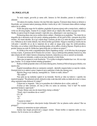 10. POGLAVLJE
To neće trajati, govorila je sama sebi. Jamesu će biti dosadno, postat će razdražljiv i
odustati.
Ali nakon dva tjedna, Joanna više nije bila tako sigurna. Četrnaest dana James je dolazio u
Hazelside, sat vremena nakon jutarnjeg obroka i tražio da je vidi. I četrnaest dana odlazio nedugo
nakon što je odbila.
Svaki dan prije nego što bi odjahao, pogledao bi prema njenoj sobi u tornju kuće, odakle je
virila iza drvenog kapka. Joanna bi se mogla zakleti da je vidjela tihu molbu u njegovim očima.
Molbu za oprost koja bi mogla rastopiti i najtvrđe srca, uključujući i ono njezinog oca.
Petnaestog dana otac joj je osobno donio zahtjev. Značajno ju je pogledao. “Ne znam što se
dogodilo da si okrenula svoje srce protiv mladog gospodara, ali što god to bilo, vjerujem da je bilo
strašno. Ali znam također, da si ga voljela dugo vremena, pa ako ti je stalo do njega, zaustavit ćeš
ovo. Odlučan je da ti nešto dokaže, bez obzira koliko ga koštalo. Njegova maćeha je tražila da me
vidi jučer i naredila mi je da te natjeram da se udaš za njega prije nego što uništi porodicu.
Navodno, on se trebao vratiti Bruceu prošlog tjedna, ali je odbio, a kralj je bijesan. Prijetio je da će
poslati Jamesa na otok St. Kilda kao upravitelja ako se uskoro ne pojavi.”
St. Kilda je bio otok u najudaljenijim dijelu Zapadnog otočja - to bi bilo kao da je prognan
na kraj svijeta. A pomisao da bi Eleanor de Lovaine - čija je ambicija bila jednaka Jamesovoj, bila
tako očajna da želi vidjeti Jamesa oženjenog Joannom, natjerala ju je da se zamisli na trenutak.
Ali samo na trenutak, a onda su joj usta stisnula u tvrdu liniju.
Njen otac je napravio zvuk frustracije. “Ti si toliko tvrdoglava budala kao i on. Ali ovo nije
igra, Joanna. To će skupo koštati mladog gospodara.”
Kada je mladi gospodar ušao u dvoranu idućeg jutra, Joanna je bila ta koja ga je čekala, a ne
njezin otac.
Pogled iznenađenja ubrzo je zamijenio osmijeh - dječački zaigran kakav je najviše voljela.
Osmijeh koji ju je udario u prsa i napravio prve pukotine u ledu oko njenog srca.
Bijesna zbog svoje reakcije, namrgodila se. “Zašto to radiš, James?”
“Što radim?”
Nije pala na taj nedužan izgled ni na trenutak. Stavila je ruke na kukove i uputila mu
najstroži pogled. “Što planiraš učiniti, dolaziti ovdje svaki dan dok netko ne dođe da te stavi u lance
zbog zanemarivanja dužnosti ili izdaje?”
Čeljust mu se stegnula. “Ako je to potrebno da ti dokažem da te volim, onda da.”
Zvučao je tako smireno, ali ona je bila sve samo ne smirena. “Jesi li lud? Ne možeš
ignorirati kraljeve zapovijedi.”
“Nisam. Rekao sam mu da imam hitan slučaj u obitelji.”
“Znači, nije ti naređeno da se vratiš?”
ССт W
“Je.”
“I?”
“I morat će čekati.”
Jesi li kojim slučajem obavijestio kralja Edwarda? Zar ne planira nešto uskoro? Rat na
primjer?”
Slegnuo je ramenima na njen sarkazam.
Joanna nije mogla povjerovati u njegov nemar. “Znam koliko si naporno radio za ovo,
Jamese. Zar bi stvarno sve to odbacio?”
 