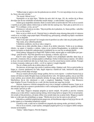 “Odbacivanje je upravo ono što pokušavam ne učiniti. Ti si mi najvažnija stvar na svijetu,
Jo. Neću više otići od tebe.”
“Ne moraš. Odvući će te.”
Nasmiješio se na njen bijes. “Mislim da neće doći do toga. Ali, da, mislim da je Bruce
dovoljno ljut da me osloboditi od nekoliko mojih imanja - a sada možda i mog naslova.”
Joanna ga je pogledala užasnuto. Kako se može šaliti sa nečim takvim? Oči su im se susrele
i osjetila je još jedan udarac čekića koji je razbio led oko njenog srca. Njen glas je pretvorio se u
šapat. “Ti si ozbiljan s ovim, zar ne?”
Klimnuo je i uhvatio je za ruku. “Daj mi priliku da ti pokažem, Jo. Samo priliku - nekoliko
dana - to je sve što tražim.”
Suze su joj se izbile na oči. Osjećaji koje je sahranila onog užasnog dana prije tri mjeseca
vratili su se, ne naglo, nego poput šapta. Primamljivog, golicajućeg, uzbudljivog šapta s naznakom
onog što će se dogoditi.
Može li mu opet vjerovati? Je li mogla ostaviti prošlost iza sebe i dati mu još jednu priliku?
Nije znala, ali je odlučila pokušati.
S dubokim uzdahom, stavila je ruku u njegovu.
Joanna mu je dala nekoliko dana, a James ih je dobro iskoristio. Vodio ju je na jahanje,
ribolov, na sajam u Lanarku u subotu, vukao je po cijelom Douglasdaleu, na praktično svako
mjesto na kojem su ikada bili, pokušavajući je podsjetiti na sve ono što su nekada dijelili.
Osim jednog. Izbjegavao je Pagie Hill. Njihovo brdo, mjesto gdje su vodili ljubav prvi put -
i drugi - pod drvećem. Nije bila spremna na to sjećanje, a iskreno, nije ni on.
Kad bi samo njegovo tijelo razumjelo. Najteža stvar posljednjih nekoliko dana koje je
provodio s Joannom, bila je ustrajna poplava uzbuđenja i bolna tvrdoća koju je osjećao. Ali zakleo
se da je više neće dodirivati dok mu ne bude žena, a to je bio zavjet koji je mislio održati. Postupit
će časno ovaj puta, makar ga to ubilo - a to bi se zapravo i moglo dogoditi.
Tko je u Hadu mislio da je dobra ideja ići plivati?
On naravno, ali dovraga, nije mislio o mokrom rublju i hladnoj vodi. Niti se sjetio koliko je
lijepa je s kosom spuštenom niz leđa, dugih trepavica vlažnih od vode, iskričavih očiju punih
smijeha dok je trčala dalje od njega.
On ju je naučio plivati prije mnogo godina, baš na ovom mjestu - u malom bazenu koji je
nastao od rukavca rijeke Douglas koja je protjecala kroz selo. Ali tijekom godina, ona je usavršila
svoje vještine, pa je učenik ubrzo nadmašio učitelja. Kvragu, djevojka je mogla konkurirati Eriku
MacSorleyu što se tiče okretnosti u vodi, a poglavar Zapadnog Visočja i član Bruceove
tajne skupine Čuvara Visočja bio je u vodi više kao morski pas nego kao čovjek.
Srećom, Jamesova veličina omogućila mu je da je sustigne u plitkom bazenu. Uspio ju je
uhvatiti prije nego što se ponovo preokrenula u vodi u nastojanju da mu izmakne, zgrabiti je rukom
oko struka i privući je sebi.
Loša ideja. Njegovo stenjanje prigušio je njezin smijeh. Ali prošlo je previše vremena
otkako ju je ovako držao i osjećaj njenog mekog, ženstvenog tijela uz njegovo bio je nevjerojatan.
Još uvijek je bila premršava, ali njene obline nisu nestale kako mu se prije činilo. Mogao je osjetiti
kako se svaki njen dio priljubljuje uz njega. “Mislim da mi je žao što sam te učio plivati.”
Kikotala se, podižući pogled prema njegovom, ali bezobrazan odgovor koji joj je bio na vrh
jezika ispario je u iznenadnoj eksploziji svijesti.
Usisala je zrak, a ruka mu se instinktivno stegnula oko njenog struka, privlačeći je bliže.
Oči su im se susrele, a njen nježan, zamagljen pogled gotovo je sve njegove dobre namjere
izrezao na komadiće.
“James,” dahne hrapavo. Previše hrapavo.
 