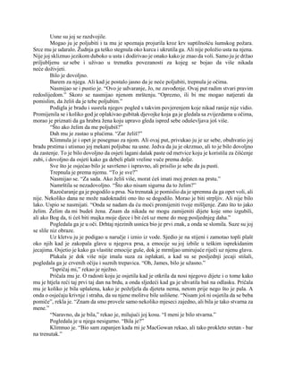 Usne su joj se razdvojile.
Mogao ju je poljubiti i ta mu je spoznaja projurila kroz krv suptilnošću šumskog požara.
Srce mu je udaralo. Žudnja ga teško stegnula oko kurca i ukrutila ga. Ali nije položio usta na njena.
Nije joj skliznuo jezikom duboko u usta i dodirivao je onako kako je znao da voli. Samo ju je držao
priljubljenu uz sebe i uživao u trenutku povezanosti za kojeg se bojao da više nikada
neće doživjeti.
Bilo je dovoljno.
Barem za njega. Ali kad je postalo jasno da je neće poljubiti, trepnula je očima.
Nasmijao se i pustio je. “Ovo je udvaranje, Jo, ne zavođenje. Ovaj put radim stvari pravim
redoslijedom.” Skoro se nasmijao njenom mrštenju. “Oprezno, ili bi me mogao natjerati da
pomislim, da želiš da je tebe poljubim.”
Podigla je bradu i susrela njegov pogled s takvim povjerenjem koje nikad ranije nije vidio.
Promijenila se i koliko god je oplakivao gubitak djevojke koja ga je gledala sa zvijezdama u očima,
morao je priznati da ga hrabra žena koju upravo gleda ispred sebe oduševljava još više.
“Što ako želim da me poljubiš?”
Dah mu je zastao u plućima. “Zar želiš?”
Klimnula je i opet je posegnuo za njom. Ali ovaj put, privukao ju je uz sebe, obuhvatio joj
bradu prstima i utisnuo joj mekani poljubac na usne. Jedva da ju je okrznuo, ali to je bilo dovoljno
da zastenje. To je bilo dovoljno da osjeti lagani dašak paste od metvice koju je koristila za čišćenje
zubi, i dovoljno da osjeti kako ga debeli plašt vreline vuče prema dolje.
Sve što je osjećao bilo je savršeno i ispravno, ali prisilio je sebe da ju pusti.
Trepnula je prema njemu. “To je sve?”
Nasmijao se. “Za sada. Ako želiš više, morat ćeš imati moj prsten na prstu.”
Namrštila se nezadovoljno. “Što ako nisam sigurna da to želim?”
Razočaranje ga je pogodilo u prsa. Na trenutak je pomislio da je spremna da ga opet voli, ali
nije. Nekoliko dana ne može nadoknaditi ono što se dogodilo. Morao je biti strpljiv. Ali nije bilo
lako. Uspio se nasmijati. “Onda se nadam da ću moći promijeniti tvoje mišljenje. Zato što to jako
želim. Želim da mi budeš žena. Znam da nikada ne mogu zamijeniti dijete koje smo izgubili,
ali ako Bog da, ti ćeš biti majka moje djece i bit ćeš uz mene do mog posljednjeg daha.”
Pogledala ga je u oči. Drhtaj njezinih usnica bio je prvi znak, a onda se slomila. Suze su joj
se slile niz obraze.
Uz kletvu ju je podigao u naručje i iznio iz vode. Sjedio je na stijeni i zamotao topli plašt
oko njih kad je zakopala glavu u njegova prsa, a emocije su joj izbile u teškim isprekidanim
jecajima. Osjetio je kako ga vlastite emocije guše, dok je mrmljao umirujuće riječi uz njenu glavu.
Plakala je dok više nije imala suza za isplakati, a kad su se posljednji jecaji stišali,
pogledala ga je crvenih očiju i suznih trepavica. “Oh, James, bilo je užasno.”
“Ispričaj mi,” rekao je nježno.
Pričala mu je. O radosti koju je osjetila kad je otkrila da nosi njegovo dijete i o tome kako
mu je htjela reći taj prvi taj dan na brdu, a onda sljedeći kad ga je uhvatila baš na odlasku. Pričala
mu je koliko je bila uplašena, kako je poželjela da djeteta nema, netom prije nego što je pala. A
onda o osjećaju krivnje i straha, da su njene molitve bile uslišene. “Nisam još ni osjetila da se beba
pomiče”, rekla je. “Znam da smo provele samo nekoliko mjeseci zajedno, ali bila je tako stvarna za
mene.”
“Naravno, da je bila,” rekao je, milujući joj kosu. “I meni je bilo stvarna.”
Pogledala je u njega nesigurno. “Bila je?”
Klimnuo je. “Bio sam zapanjen kada mi je MacGowan rekao, ali tako prokleto sretan - bar
na trenutak.”
 