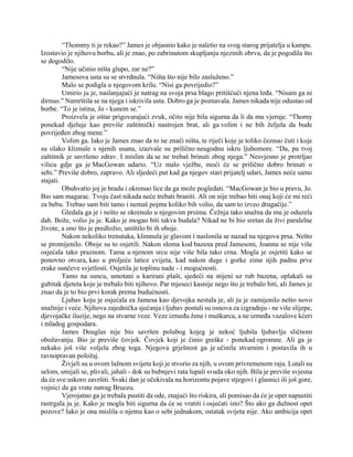 “Thommy ti je rekao?” James je objasnio kako je naletio na svog starog prijatelja u kampu.
Izostavio je njihovu borbu, ali je znao, po zabrinutom skupljanju njezinih obrva, da je pogodila što
se dogodilo.
“Nije učinio ništa glupo, zar ne?”
Jamesova usta su se stvrdnula. “Ništa što nije bilo zasluženo.”
Malo se podigla u njegovom krilu. “Nisi ga povrijedio?”
Umirio ju je, naslanjajući je natrag na svoja prsa blago pritišćući njena leđa. “Nisam ga ni
dirnuo.” Namrštila se na njega i iskrivila usta. Dobro ga je poznavala. James nikada nije odustao od
borbe. “To je istina, Jo - kunem se.”
Proizvela je oštar prigovarajući zvuk, očito nije bila sigurna da li da mu vjeruje. “Thomy
ponekad djeluje kao previše zaštitnički nastrojen brat, ali ga volim i ne bih željela da bude
povrijeđen zbog mene.”
Volim ga. Iako je James znao da to ne znači ništa, te riječi koje je toliko čeznuo čuti i koje
su olako kliznule s njenih usana, izazvale su prilično neugodnu iskru ljubomore. “Da, pa tvoj
zaštitnik je savršeno zdrav. I mislim da se ne trebaš brinuti zbog njega.” Nesvjesno je protrljao
vilicu gdje ga je MacGowan udario. “Uz malo vježbe, moći će se prilično dobro brinuti o
sebi.” Previše dobro, zapravo. Ali sljedeći put kad ga njegov stari prijatelj udari, James neće samo
stajati.
Obuhvatio joj je bradu i okrenuo lice da ga može pogledati. “MacGowan je bio u pravu, Jo.
Bio sam magarac. Tvoju čast nikada neće trebati braniti. Ali on nije trebao biti onaj koji će mi reći
za bebu. Trebao sam biti tamo i nemaš pojma koliko bih volio, da sam to izveo drugačije.”
Gledala ga je i nešto se okrenulo u njegovim prsima. Čežnja tako snažna da mu je oduzela
dah. Bože, volio ju je. Kako je mogao biti takva budala? Nikad ne bi bio sretan da živi paralelne
živote, a ono što je predložio, uništilo bi ih oboje.
Nakon nekoliko trenutaka, klimnula je glavom i naslonila se nazad na njegova prsa. Nešto
se promijenilo. Oboje su to osjetili. Nakon sloma kod bazena pred Jamesom, Joanna se nije više
osjećala tako praznom. Tama u njenom srcu nije više bila tako crna. Mogla je osjetiti kako se
ponovno otvara, kao u proljeće latice cvijeta, kad nakon duge i gorke zime njih padnu prve
zrake sunčeve svjetlosti. Osjetila je toplinu nade - i mogućnosti.
Tamo na suncu, umotani u karirani plašt, sjedeći na stijeni uz rub bazena, oplakali su
gubitak djeteta koje je trebalo biti njihovo. Par mjeseci kasnije nego što je trebalo biti, ali James je
znao da je to bio prvi korak prema budućnosti.
Ljubav koju je osjećala za Jamesa kao djevojka nestala je, ali ju je zamijenilo nešto novo
snažnije i veće. Njihova zajednička sjećanja i ljubav postali su osnova za izgradnju - ne više slijepe,
djevojačke iluzije, nego na stvarne veze. Veze između žene i muškarca, a ne između vazalove kćeri
i mladog gospodara.
James Douglas nije bio savršen polubog kojeg je nekoć ljubila ljubavlju sličnom
obožavanju. Bio je previše čovjek. Čovjek koji je činio greške - ponekad ogromne. Ali ga je
nekako još više voljela zbog toga. Njegova grješnost ga je učinila stvarnim i postavila ih u
ravnopravan položaj.
Živjeli su u ovom lažnom svijetu koji je stvorio za njih, u ovom privremenom raju. Lutali su
selom, smijali se, plivali, jahali - dok su bubnjevi rata lupali svuda oko njih. Bila je previše svjesna
da će sve uskoro završiti. Svaki dan je očekivala na horizontu pojave stjegovi i glasnici ili još gore,
vojnici da ga vrate natrag Bruceu.
Vjerojatno ga je trebala pustiti da ode, znajući što riskira, ali pomisao da će je opet napustiti
rastrgala ju je. Kako je mogla biti sigurna da će se vratiti i osjećati isto? Što ako ga dužnost opet
pozove? Iako je ona mislila o njemu kao o sebi jednakom, ostatak svijeta nije. Ako ambicija opet
 
