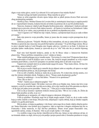 digne svoju ružnu glavu, može li je odrezati ili će rasti ponovo kao mitska Hydra?
“Nemaš razloga da budeš uznemirena. Moja maćeha ne grize.”
James je očito pogrešno shvatio njenu šutnju dok su jahali prema dvorcu Park nervozni
zbog predstojećeg sastanka.
Složila je facu. Strašna Eleanor de Lovaine bila je zastrašujuća žena koja je uspjela postići
da su i najsnažnijim ženama, koljena klecala od straha na pomisao da će joj biti predstavljene.
Naravno, Joanna je vidjela Lady Douglas bezbroj puta prije - uključujući i tijekom onih par
tjedana koje je provela u dvorcu Park nakon nesreće - ali James je inzistirao na formalnosti i kako
se činilo da mu je to važno, ona je pristala da im se pridruži na popodnevnoj užini.
“Jesi li siguran u to? Nikad me nije voljela, Jamese, a pretpostavljam da joj se sada sviđam
još manje.”
Iako nije ponovio svoju prosidbu, James je jasno dao do znanja svojim postupcima da je
misli oženiti.
Zatresao je glavom. “Griješiš. Možda je bila iznenađena, ali ona je sama došla do te ideje.
Možda se sjećaš da ona i moj otac nisu prošli baš tipično udvaranje.” To je bilo blago rečeno. Bio je
to pravi skandal kada je Lord Douglas oteo bogatu udovicu i prisilio je na brak. S obzirom na
navodnu ljubav među njima, Joanna je vjerovala da je ta “sila” bila ono što je umirilo bijesnog
kralja.
Kad smo kod bijesnih kraljeva, pitala se što bi Bruce rekao o Jamesovim bračnim
planovima. “Ona je prilično romantična u srcu”, dodao je James.
Oštar smijeh pobjegao joj je između usana. “Govorimo li o istoj ženi? Pretpostavljam da ne
bi bila zadovoljna ni kad bi kraljicu uzeo za ženu. Da, kralj bi mogao paradirati sa svim svojim
sestrama pred tobom, a ona bi ih vjerojatno sve poslala natrag dok ne dovede svoju ženu.”
Tajanstveni osmijeh iskrivio je jedan kutak njegovih usana. “Nije imala izbora. Ali kao što
sam rekao, upravo dolazi k sebi.”
Oči su joj se suzile i htjela ga je zamoliti da joj objasni zašto se smješka, ali upravo su stigli
i jedan od konjušara prišao je, da joj pomogne oko konja.
Čim su ušli u hodnik, Joanna je znala da ju je prevario. Po zvukovima slavlja unutra, ovo
nije bio intimni obiteljski obrok. Podigla je obrve. “Nisam znala da planirate gozbu.”
Glumio je nedužnost - i to ne baš dobro. “Nisam li ti to spomenuo?”
“Nisi. Što se slavi?”
“Ništa”. Uputio joj je odmjeren pogled. “Još.”
Srce joj je počelo lupati. Od straha i nervoze oblio ju je hladan znoj. James nije krio svoje
namjere, a ona bi se možda čak i navikla na tu ideju, ali to nije značilo da je bila spremna na objavu
- ili da čuje još jednu javnu prosidbu. “James, ja...” Glas joj je zvučao bespomoćno.
Čini se da je razumio i nježnom stiskom stisnuo joj ruku. “Bit će sve u redu, Jo. Želim da
danas bude posebno za tebe, to je sve.”
Pogledala ga je nesigurno, ali vidjevši njegovu iskrenost, klimnula je.
I bilo je posebno. Posebnije nego što je ikada mogla sanjati. Činilo se, da je svaka osoba
koja je nešto značila u tom kraju, bila pozvana, uključujući i njenu obitelj, koja je nekako uspjela
zatajiti ovu gozbu pred njom.
Bilo je plesa, sviranja na gajdama i više hrane i pića nego što je ikada vidjela otkad je počeo
rat. Samo francusko vino koštalo ga je bogatstvo. Iako se trgovina s drugim zemljama kao što su
Francuska i Irska nastavila, to nije išlo bez poteškoća. Strane stvari poput francuskih vina,
egzotičnih začina, oružja, ili tkanina - bile su još uvijek rijetke i vrlo skupe.
A u središtu svega ovog slavlja i darežljivosti je bila ona. James se nije odmicao od nje, ni
na trenutak otkako su stigli, doveo ju je do podija i posjeo pored sebe (i formalno predstavio svojoj
 