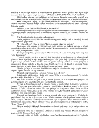 maćehi), a nakon toga prošetao s njom dvoranom pozdraviti ostatak gostiju. Nije tajio svoje
namjere. Kao da je objesio natpis oko vrata - OVO ŽENA KOJU NAMJERAVAM OŽENITI.
Osjećala kao princeza i morala bi imati srce od kamena da na nju, barem malo, ne utječe sva
ta romantika. Možda i više nego malo. Zadnjih nekoliko dana udvaranja već je istopilo toliko leda.
Opet se zaljubila u njega, ako je ikada i prestala biti zaljubljena, a svakim osmijehom,
svakim okretom na plesnom podiju, svakim ponosnim “Sjećaš se Joanna Dicson, zar ne?” istinu je
bilo teže poreći.
Ali može li mu vjerovati dovoljno da se uda za njega?
Uzbuđenje dana narušavala je samo njezina sve veća nervoza i rastuće iščekivanje oko nje.
Nije mogla pobjeći od osjećaja da će se nešto veliko dogoditi. Pitanje je, da li ona bila spremna za
to.
Sve dok glasnik nije stigao, nije znala odgovor.
James je upravo završio obilazak vodeći je natrag prema podiju, kada je upravitelj prišao i
šapnuo nešto u njegovo uho.
“U redu je, Roger”, rekao je James. “Pusti ga unutra. Očekivao sam ga.”
Iako James nije izgledao previše zabrinut, nešto u njegovim riječima izazvalo je drhtaj
strepnje kroz njenu kralježnicu. “Nešto nije u redu?” Užasna misao joj je iznenada pala na pamet.
“Je li to još jedna poruka od kralja?”
Nasmijao se i pokrio joj ruku svojom. “Na neki način, da. Ali ne brini, tu je netko koga bih
volio da upoznaš.”
Trenutak kasnije, mnoštvo je počelo klicati i razmicati se pred muškarcem odjevenim od
glave do pete u najsjajniji oklop kojeg je ikada vidjela - tako sjajan da je izgledalo kao da bliješti -
i preko toga grimizno-zlatnu tuniku. Koračao je niz središnji prolaz sa svom pompom i
arogancijom kralja. Vidjela je čovjeka prije, shvatila je. To je isti čovjek s kojim je James
razgovarao onog groznog dana, čovjek kojemu je rekao da je ona - nitko.
No nije sjećanje na one oštre riječi bilo ono što joj je ohladilo srce, nego, pogled na tuce
vojnika koji su marširali iza tog muškarca.
Okrenula se prema Jamesu s užasom. “Dolaze da te odvedu!”
Počela ga je vući i podizati - kuda - nije znala. Ali jedva ga mogla pomaknuti. Ali on ju je
povukao dolje. “U redu je, Jo. Vjeruj mi.”
Oči su im se susrele. Očajnički mu je željela vjerovati, ali je li smjela? Ona proguta - ili
pokuša progutati kroz iznenada suho grlo - i uspije kratko klimnuti.
Čovjek je skinuo kacigu i dok je prilazio, Joanna je mogla vidjeti da je zapravo, prilično
zgodan. Vjerojatno Jamesovih godina, tamnokos, tamnih očiju, s kratkom, uredno podrezanom
bradom, i finim, orlovskim crtama lica koje pristaju uz kraljevsku odoru. Iako nekoliko
centimetara niži od Jamesa, imao je ista široka ramena i bio je, bar naizgled, jednako mišićav, iako
je to teško bilo procijeniti ispod oklopa.
Zastao je pred podijem i buljio u Jamesa trenutak prije nego je progovorio. Značajno je
pogledao niz dugi stol još uvijek prepun hrane i pića i rekao suho, “Ovo je prilično hitna obiteljska
stvar, Douglas.” Okrenuo se Douglasovim damama koje su sjedile s druge Jamesove strane i
formalno im se naklonio. “Lady Eleanor”, rekao je Jamesovoj maćehi, a onda njegovoj sestri,
“Lady Elizabeth.”
Njegov procjenjivački pogled zaustavio se na Joanni, prije nego što je podigao obrvu na
Jamesa.
Jamesove obrve su se namrštile. Okrenuo se prema njoj. “Joanna Dicson, mogu li ti
predstaviti Sir Thomasa Randolpha.”
Joanna je raširila oči. Dakle, to je bio Bruceov nećak i Jamesov ozloglašeni rival. Pogledala
 