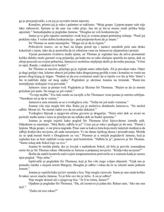 ga je procjenjivački, a on joj je uzvratio istom mjerom.
Konačno, primio joj je ruku i galantno se naklonio. “Moja gospo. Ljepotu poput vaše nije
lako zaboraviti. Sjećam se da sam vas vidio prije; žao mi je što se nismo imali priliku bolje
upoznati.” Samodopadno je pogledao Jamesa. “Douglas ne voli konkurenciju.”
James je iz grla ispustio sumnjičav zvuk koji je zvučao poput potmulog režanja. “Pusti joj
prokletu ruku. I volim dobru konkurenciju - pod pretpostavkom da je imam.”
Sir Thomas se samo nasmiješio. “Drago mi je da to čujem.”
Prihvativši izazov, on se baci na klupu pored nje i nastavi narednih pola sata drsko
koketirati s njom, tako da je pomislila da će izbočena vena na Jamesovoj sljepoočnici prsnuti.
Vjeran poznatom rivalstvu među njima, sir Thomas je izgledao kao da uživa promatrati
koliko daleko može gurnuti svog prijatelja, pa kada mu se ruka slučajno spustila na njenu, dok su
oboje posezali za svojim peharima, Jamesovo neobično strpljenje došlo je do točke pucanja. “Učini
to opet, Randy, i utaknut ću ti bodež.”
Sir Thomas se nacerio, prijetnja ga je izgleda samo zabavljala. Ali je povukao ruku. Otpio
je dugi gutljaj vina, ležerno ubacio još jednu šaku dragocjenog grožđa u usta i konačno se vratio na
posao zbog kojeg je stigao. “Nadam se da ova svečanost znači da si riješio sve što je bilo ‘hitno' i
što te zadržalo dalje od mog ujaka.” Pogledom je okrznuo Joannu na trenutak. “Raste mu
nestrpljenje očekujući tvoj povratak.”
Jamesov izraz je postao tvrd. Pogledom je fiksirao Sir Thomasa. “Bojim se da će morati
pričekati još malo. Ne mogu se još vratiti.”
“To nije molba.” Sve šale ostale su iza njih, a Sir Thomasov izraz postao je smrtno ozbiljan.
“Naređeno mi je da te vratim.”
Jamesova usta stisnula su se u tvrdoglavu crtu. “Treba mi još malo vremena.”
Joanna više nije mogla biti tiha. Ruka joj je molećivo dotaknula Jamesovu. “Ne možeš
odbiti. Moraš ići. Ne moraš raditi ovo da mi nešto dokažeš.”
Tvrdoglavi bljesak u njegovim očima govorio je drugačije. “Neću otići dok se stvari ne
poslože među nama i neću te prisiljavati na odluku dok ne budeš spremna.”
Joanna je mogla osjetiti kako pogled Sir Thomasa klizi lijevo-desno između njih.
Odjednom se nasmijao. “Moj Bože, odbila te je!” Uzeo joj je ruku i podigao je do usta. “Pamet i
ljepota. Moja gospo, vi ste prava nagrada. Pitao sam se kakva žena koja može natjerati muškarca da
odbije kraljevsku nevjestu, ali sada razumijem. Vi ste dama rijetkog ukusa i prosuđivanja. Možda
ću se ipak morati boriti s Douglasom za vas.” Prasnuo je u smijeh pogledavši Jamesa, koji je
izgledao kao se bori zadržati svoju narav pod kontrolom. “Odbila te je”, ponovio je Sir Thomas.
“Samo čekaj dok Sokol čuje za ovo.”
Joanna bi možda pitala, tko je čovjek s nadimkom Sokol, ali bila je previše iznenađena
onim što je Sir Thomas rekao. Okrenula se Jamesu u potpunoj nevjerici. “Kraljevska nevjesta?”
Borba da zadrži kontrolu nad svojim temperamentom pretvorila se u sramotu kada je susreo
njen pogled. “Nije ništa.”
Ispitivački je pogledala Sir Thomasa, koji je bio više nego voljan objasniti. “Ujak mu je
ponudio zaruke s mojom tetom Margery. Douglas je odbio i rekao da će se oženiti samo jednom
ženom.”
Joanna je osjetila kako joj krv nestala s lica. Nije mogla vjerovati. Samo je ona znala koliko
bi takav savez značio Jamesu. To je bilo sve što je želio. A on je odbio?
Nije mogla skinuti oči s njegovog lica. “Je li to istina, James?”
Ojađeno je pogledao Sir Thomasa. “Da, ali izostavio je jedan dio. Rekao sam, ‘Ako me ona
želi'.”
“Zašto mi nisi rekao?”
 