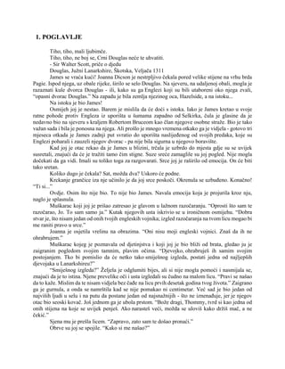 1. POGLAVLJE
Tiho, tiho, mali ljubimče.
Tiho, tiho, ne boj se, Crni Douglas neće te uhvatiti.
- Sir Walter Scott, priče o djedu
Douglas, Južni Lanarkshire, Škotska, Veljača 1311
James se vraća kući! Joanna Dicson je nestrpljivo čekala pored velike stijene na vrhu brda
Pagie. Ispod njega, uz obale rijeke, širilo se selo Douglas. Na sjeveru, na udaljenoj obali, mogla je
razaznati kule dvorca Douglas - ili, kako su ga Englezi koji su bili utaboreni oko njega zvali,
“opasni dvorac Douglas.” Na zapadu je bila zemlja njezinog oca, Hazelside, a na istoku...
Na istoku je bio James!
Osmijeh joj je nestao. Barem je mislila da će doći s istoka. Iako je James kretao u svoje
ratne pohode protiv Engleza iz uporišta u šumama zapadno od Selkirka, čula je glasine da je
nedavno bio na sjeveru s kraljem Robertom Bruceom kao član njegove osobne straže. Bio je tako
važan sada i bila je ponosna na njega. Ali prošlo je mnogo vremena otkako ga je vidjela - gotovo tri
mjeseca otkada je James zadnji put svratio do uporišta naslijeđenog od svojih predaka, koje su
Englezi poharali i zauzeli njegov dvorac - pa nije bila sigurna u njegovo boravište.
Kad joj je otac rekao da je James u blizini, trčala je uzbrdo do mjesta gdje su se uvijek
susretali, znajući da će je tražiti tamo čim stigne. Suze sreće zamaglile su joj pogled. Nije mogla
dočekati da ga vidi. Imali su toliko toga za razgovarati. Srce joj je raširilo od emocija. On će biti
tako sretan.
Koliko dugo je čekala? Sat, možda dva? Uskoro će podne.
Krckanje grančice iza nje učinilo je da joj srce poskoči. Okrenula se uzbuđeno. Konačno!
“Ti si...”
Ovdje. Osim što nije bio. To nije bio James. Navala emocija koja je projurila kroz nju,
naglo je splasnula.
Muškarac koji joj je prišao zatresao je glavom u lažnom razočaranju. “Oprosti što sam te
razočarao, Jo. To sam samo ja.” Kutak njegovih usta iskrivio se u ironičnom osmijehu. “Dobra
stvar je, što nisam jedan od onih tvojih engleskih vojnika; izgled razočaranja na tvom licu mogao bi
me raniti pravo u srce.”
Joanna je osjetila vrelinu na obrazima. “Oni nisu moji engleski vojnici. Znaš da ih ne
ohrabrujem.”
Muškarac kojeg je poznavala od djetinjstva i koji joj je bio bliži od brata, gledao ju je
zaigranim pogledom svojim tamnim, plavim očima. “Djevojko, ohrabruješ ih samim svojim
postojanjem. Tko bi pomislio da će netko tako smiješnog izgleda, postati jedna od najljepših
djevojaka u Lanarkshireu?”
“Smiješnog izgleda?” Željela je odglumiti bijes, ali si nije mogla pomoći i nasmijala se,
znajući da je to istina. Njene prevelike oči i usta izgledali su čudno na malom licu. “Pravi se našao
da to kaže. Mislim da te nisam vidjela bez čađe na licu prvih desetak godina tvog života.” Zaigrano
ga je gurnula, a onda se namrštila kad se nije pomakao ni centimetar. Već sad je bio jedan od
najviših ljudi u selu i na putu da postane jedan od najsnažnijih - što ne iznenađuje, jer je njegov
otac bio seoski kovač. Još jednom ga je ubola prstom. “Bože dragi, Thommy, tvrd si kao jedna od
onih stijena na koje se uvijek penješ. Ako narasteš veći, možda se uloviš kako držiš mač, a ne
čekić.”
Sjena mu je prešla licem. “Zapravo, zato sam te došao pronaći.”
Obrve su joj se spojile. “Kako si me našao?”
 