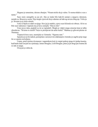 Slegnuo je ramenima, iskreno zbunjen. “Nisam mislio da je važno. To nema nikakve veze s
nama.”
Suze sreće zamaglile su joj oči. Ako je imala bilo kakvih sumnji u njegovu iskrenost,
nestale su. Bruceova sestra. Nije mogla vjerovati da je odustao od takvog saveza zbog nje. Volio ju
je. Stvarno ju je želio oženiti.
I ona se htjela se udati za njega. Srce joj je nadulo, a prve suze kliznule niz obraze. Ali to su
bile suze radosnice i šapnula mu je kroz osmijeh, “Ona te želi.”
Uzeo joj je ruku, pogledi su im se isprepleli. Mogla je vidjeti snagu emocija koje je teško
obuzdavao. “Stvarno to misliš? Neću te prisiljavati da nešto kažeš.” Mahnuo je glavom prema sir
Thomasu.
Trepnuvši kroz suze, nasmijala se i kimnula. “Sigurna sam.”
Ispustio je uzvik radosti, pomiješan s neizrecivim olakšanjem i žestoko je zagrlio prije nego
što se spustio na koljeno.
I tamo, pred cijelom dvoranom i suparnikom koji će stajati pokraj njega tri tjedna kasnije,
kad budu čitali zavjete na vjenčanju, James Douglas, Lord Douglas, pitao je po drugi put Joannu da
se uda za njega.
Ovaj put je rekla da.
 