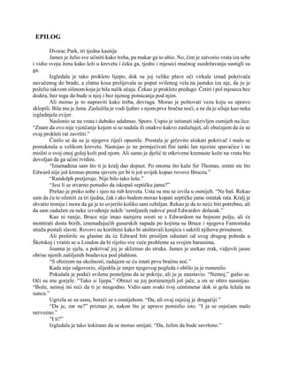 EPILOG
Dvorac Park, tri tjedna kasnije
James je želio sve učiniti kako treba, pa makar ga to ubio. No, čim je zatvorio vrata iza sebe
i vidio svoju ženu kako leži u krevetu i čeka ga, tjedni i mjeseci mučnog suzdržavanja sustigli su
ga.
Izgledala je tako prokleto lijepo, dok su joj velike plave oči virkale iznad pokrivača
navučenog do brade, a zlatna kosa prelijevala se poput svilenog vela na jastuku iza nje, da ju je
poželio takvom silinom koja je bila nalik očaju. Čekao je prokleto predugo. Četiri i pol mjeseca bez
dodira, bez toga da bude u njoj i bez njenog pomicanja pod njim.
Ali morao je to napraviti kako treba, dovraga. Morao je poštovati vezu koju su upravo
sklopili. Bila mu je žena. Zaslužila je vodi ljubav s njom prve bračne noći, a ne da je siluje kao neka
izgladnjela zvijer.
Naslonio se na vrata i duboko udahnuo. Sporo. Uspio je istisnuti iskrivljen osmijeh na lice.
“Znam da ovo nije vjenčanje kojem si se nadala ili onakvo kakvo zaslužuješ, ali obećajem da će se
ovaj prokleti rat završiti.”
Činilo se da su je njegove riječi opustile. Prestala je grčevito stiskati pokrivač i malo se
pomaknula u velikom krevetu. Nastojao je ne primjećivati fini tanki lan njezine spavaćice i ne
misliti o svoj onoj goloj koži pod njom. Ali samo je djelić te otkrivene kremaste kože na vratu bio
dovoljan da ga učini tvrdim.
“Iznenađena sam što ti je kralj dao dopust. Po onome što kaže Sir Thomas, sretni ste što
Edward nije još krenuo prema sjeveru jer bi ti još uvijek kopao rovove Bruceu.”
“Randolph pretjeruje. Nije bilo tako loše.”
“Jesi li se stvarno ponudio da iskopaš septičku jamu?”
Prešao je preko sobe i sjeo na rub kreveta. Usta su mu se izvila u osmijeh. “Ne baš. Rekao
sam da ću te oženiti za tri tjedna, čak i ako budem morao kopati septičke jame ostatak rata. Kralj je
shvatio ironiju i mora da ga je to uvjerilo koliko sam ozbiljan. Rekao je da to neće biti potrebno, ali
da sam zadužen za neke izvođenje nekih ‘zemljanih radova' pred Edwardov dolazak.”
Kao ni ranije, Bruce nije imao namjeru sresti se s Edwardom na bojnom polju, ali će
montirati dosta brzih, iznenađujućih gusarskih napada po kojima su Bruce i njegova Fantomska
straža postali slavni. Rovovi su korišteni kako bi uništavali konjicu i sakrili njihovu prisutnost.
Ali proširile su glasine da će Edward biti prisiljen odustati od svog drugog pohoda u
Škotskoj i vratiti se u London da bi riješio sve veće probleme sa svojim barunima.
Joanna je sjela, a pokrivač joj je skliznuo do struka. James je usrkao zrak, vidjevši jasne
obrise njenih zašiljenih bradavica pod plahtom.
“S obzirom na okolnosti, radujem se ću imati prvu bračnu noć.”
Kada nije odgovorio, slijedila je smjer njegovog pogleda i oblilo ju je rumenilo.
Pokušala je podići svilenu posteljinu da se pokrije, ali ju je zaustavio. “Nemoj,” gušio se.
Oči su mu gorjele. “Tako si lijepa.” Obrazi su joj porumenjeli još jače, a on se oštro nasmijao.
“Bože, nemoj mi reći da ti je neugodno. Vidio sam svaki tvoj centimetar dok si gola ležala na
suncu.”
Ugrizla se za usnu, boreći se s osmijehom. “Da, ali ovaj osjećaj je drugačiji.”
“Da je, zar ne?” priznao je, nakon što je upravo pomislio isto. “I ja se osjećam malo
nervozno.”
“I ti?”
Izgledala je tako šokirano da se morao smijati. “Da, želim da bude savršeno.”
 