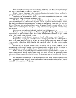 Široki osmijeh osvijetlio je svaki kutak njenog prekrasnog lica. “Kako bi drugačije moglo
biti, James? Svaki put kad me dodirneš, savršeno je.”
Bila je u pravu, i nije mogao čekati ni minutu duže da joj to dokaže. Kliznuo je rukom iza
njenog vrata, privukao joj usne svojima i poljubio je.
Zastenjao je od dodira, topline i mekoće. Usne su mu se isprva nježno pomaknule, a zatim
sve ustrajnije dok nije otvorila usta i uvukla mu jezik.
Oh Bože, prošlo je previše vremena otkad ju je ovako ljubio. Vrući, zavodljivi potezi
njihovih jezika zapalili su požar u njemu i nije bilo nade da će ga moći obuzdati. Ruke su mu bile
posvuda, dodirujući svaki centimetar bujnog tijela koje ga je izluđivalo. Zaboravio je na činjenicu
da je ovo bila njegova prva bračna noć, da se zakleo da će usporiti, da je ovo njegova žena. Ono što
je bilo važno nije se promijenilo. Volio ju je, a kad ju je dotaknuo sve je izgledalo ispravno. Sve je
bilo savršeno.
Koncentrirao se na jedinu stvar koja je bila bitna: pružiti joj zadovoljstvo.
Nervoza i neugoda zaboravljene su. Prekinuo je poljubac dovoljno dugo da skine svoju
odjeću i svuče joj spavaćicu preko glave. Ništa ih nije razdvajalo kada se spustio na nju - a zatim
uletio u nju - koža na kožu, vrelina na vrelinu.
Primala ga je stenjući i jecajući, rukama mu stiskala mišiće ramena i ruku. “James!”
Odgovorio je na njen jecaj tvrdim potiskom, a zatim još jednim. Osjećao se tako prokleto
dobro, da se morao boriti s porivom da ne svrši pri svakom sljedećem prodoru. Njeno tijelo ga je
čvrsto obgrlilo, uvlačeći ga, dublje i dublje, dok je podizala kukove da primi njegove moćne
nasrtaje.
I bilo je moćno, ne samo snagom, nego i važnošću. Svakim čvrstim ulaskom, svakim
pomakom njezinih bokova, stvarali su vezu koja nikada neće biti prekinuta. Svojim tijelom dao joj
je obećanje. Zakleo se da će je voljeti, poštovati i brinuti se za nju do kraja života.
Kad je zajecala po drugi put, prepustio se. Dok se zakucavao ponovo i ponovo, osjećaj tako
intenzivnog uzbuđenja proletio je njime, da je mislio da je umire i odlazi u raj. Malo kasnije, kada
se Joanna privila uz njega, pritisnula svoj mekani obraz na njegova prsa i zaspala, bio je siguran u
to.
Bio je prokleto sretan i znao je to. Malo je nedostajalo da je izgubi. Njegova ambicija skoro
je sve upropastila. Mogao je postići slavu i podignuti svoj klan u vrtoglave visine, ali sve to ne bi
mu značilo ništa bez Joanne pokraj njega.
 