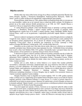 Bilješka autorice
Možda nitko nije imao toliku korist od toga što je Bruce naslijedio prijestolje Škotske kao
James Douglas. Zajedno s Thomasom Randolphom, budućim grofom Morayom, “Dobri Sir
James” postao je jedan od Bruceovih najhrabrijih i najpouzdanijih zapovjednika.
Prema pričama, mladi James je 1306. godine naletio na budućeg kralja dok je ovaj putovao
na svoju krunidbu i zakleo mu se na vjernost, koja se nikad nije došla u pitanje. Za Douglasa se
pričalo da je bio među šačicom bliskih pristaša koji su od 1306. do 1307. slijedili Brucea u
izgnanstvo i bio je uz njega kad se Bruce tijumfalno vratio.
U važnoj Bruceovoj pobjedi u bitci kod Brandera koja se spominje u prologu (također
prikazana i u Rendžeru), Douglas i njegovi strijelci pobrali su zasluge za penjanje iznad
MacDougallovih vojnika koji su ih čekali u zasjedi. Kasnije, James, Randolph, Robbie Boyd i
Edward Bruce vodili su rat na granicama i naposljetku predvodili napade duboko u engleski
teritorij.
Jamesova odanost i postignuća na bojištu nagrađena su, a kuća Douglas doista se uzdigla do
vrtoglavih visina. Zapravo, toliko visoko da je stotinu godina nakon Jamesove smrti, tadašnji Grof
od Douglasa postao prijetnja kruni, što je dovelo do ubojstva šestog grofa 1440. godine na
zloglasnoj “Crnoj večeri” (koja je poslužila kao inspiracija za Crveno vjenčanje u Oluji
mačeva Georgea RR Martina) i osmog grofa, 1452. od ruke kralja Jakova II.
Zanimljivo je da se malo zna o ženi tako slavne osobe, iako ju je s obzirom na vremensko
razdoblje vjerojatno imao. Rečeno je da je imao najmanje dva sina - Archibalda Grima i još jednog
koji su pali u bitci kod Halidon Hilla 1333. godine. Genealoške karte i povijesti klana nisu od
velike pomoći, ali kao partnerica se spominje žena po imenu Joan ili Joanna.
S obzirom na njegovu važnost i položaj u Bruceovoj pratnji, pomislila sam da je čudno što
mu Bruce nije ponudio sestru, kao što je to činio za mnoge druge bliske ljude iz skupine,
uključujući Neila Campbella, Hugha Rossa, Christophera Setona i Alexandera Frasera. Walter
Stewart, Jamesov rođak, koji je također bio mlad, važan vitez u Bruceovoj pratnji, završio je u
braku s kraljevom kćeri.
Upitala sam se zašto. Kako je većina brakova u to vrijeme bila rezultat političkih
savezništava i dinastijski motivirana, pretpostavljala sam, da je Jamesova žena bila kći važnog
plemića, to bi bilo zabilježeno. Ali možda nije bila ‘važna'? Što ako se James oženio iz drugih
razloga? Dakle, otud inspiracija za upraviteljevu kćer. Također mi se svidjela ideja da je vežem za
zloglasnu epizodu Douglasa Smočnice i lokalnog čovjeka, Thomasa Dicsona
(Dicksona), nasljednog kastelana iz dvorca Douglas, koji je izgubio život pomažući Jamesu za
vrijeme te poznate uspješne Cvjetne nedjelje.
Douglas Smočnica, koja se dogodila na Cvjetnu nedjelju 1307. ili 1308. godine (opisana
ovdje i u Zmiji), prvi je i najpoznatiji od tri napada Jamesa Douglasa, koje je izveo kako bi istjerao
engleski garnizon Lorda Roberta Clifforda iz svoga dvorca, a u svima je koristio lukavstvo i
psihološki rat po kojem je postao poznat. Opasnost od zadržavanja u dvorcu Douglas na kraju mu
je donijela nadimak ‘Opasni Zamak', a sve je ovjekovječeno u izmišljenom prikazu trećeg napada
Sir Jamesa u priči Sir Waltera Scotta Moj gospodar.
Ovaj treći napad sam opisala u Vitezu. Garnizon su iza sigurnosti njihovih zidina izvukli
seljaci koji su nosili sijeno, a engleski kapetan je umro s pismom svoje drage, koja mu je obećala da
će se udati za njega ako može zadržati dvorac godinu dana. James je navodno preseljen pismom i
dopustio zatvorenicima da se vrate u Englesku, nakon čega je navodno uništio dvorac kako bi
spriječio da ga Englezi kasnije ponovo nasele - važan dio Bruceova ratovanja koje je nastavilo
 