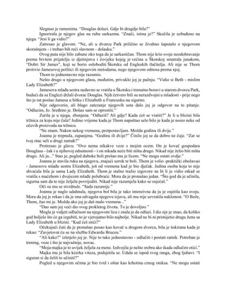 Slegnuo je ramenima. “Douglas dolazi. Gdje bi drugdje bila?”
Ignorirala je njegov glas na rubu sarkazma. “Znači, istina je?” Skočila je uzbuđeno na
njega. “Jesi li ga vidio?”
Zatresao je glavom. “Ne, ali u dvorcu Park prilično se živahno šaputalo o njegovom
skorašnjem - i trebao bih reći slavnom - dolasku.”
Ovog puta nije bilo zabune oko toga da je sarkastičan. Thom nije krio svoje neodobravanje
prema bivšem prijatelju iz djetinjstva i čovjeku kojeg je većina u Škotskoj smatrala junakom,
“Dobri Sir James”, koji se borio osloboditi Škotsku od Engleskih tlačitelja. Ali nije se Thom
protivio Jamesovoj politici ili njegovim metodama, nego njegovom odnosu prema njoj.
Thom to jednostavno nije razumio.
Nešto drugo u njegovom glasu, međutim, privuklo joj je pažnju. “Vidio si Beth - mislim
Lady Elizabeth?”
Jamesova mlađa sestra nedavno se vratila u Škotsku i trenutno boravi u starom dvorcu Park,
budući da su Englezi držali dvorac Douglas. Njih četvero bili su nerazdvojni u mladosti - prije nego
što je rat poslao Jamesa u bitku i Elizabeth u Francusku na sigurno.
Nije odgovorio, ali blago zatezanje njegovih usta dalo joj je odgovor na to pitanje.
“Odlazim, Jo. Sređeno je. Došao sam se oprostiti.”
Zurila je u njega, zbunjena. “Odlaziš? Ali gdje? Kada ćeš se vratiti?” Je li u blizini bila
tržnica za koju nije čula? Jedino vrijeme kada je Thom napuštao selo bilo je kada je nosio neke od
očevih proizvoda na tržnicu.
“Ne znam. Nakon nekog vremena, pretpostavljam. Možda godinu ili dvije.”
Joanna je trepnula, zapanjena. “Godinu ili dvije?” Činilo joj se da dobro ne čuje. “Zar se
tvoj otac seli u drugi zamak?”
Protresao je glavu. “Ovo nema nikakve veze s mojim ocem. On je kovač gospodara
Douglasa - čak i u njihovoj odsutnosti - i on nikada neće biti ništa drugo. Nikad nije želio biti ništa
drugo. Ali ja...” Stao je, pogled duboke boli prešao mu je licem. “Ne mogu ostati ovdje.”
Joanna je stavila ruku na njegovu, znajući uzrok te boli. Thom je volio -praktički obožavao
- Jamesovu mlađu sestru Elizabeth, još od vremena kad je bio dječak. Jedina osoba koja to nije
shvaćala bila je sama Lady Elizabeth. Thom je stalno tražio izgovore ne bi li je vidio otkad se
vratila s maćehom i dvojicom mlađe polubraće. Mora da je pronašao jedan. “Što god da je učinila,
sigurna sam da te nije željela povrijediti. Nikad nije razumjela kako se osjećaš.”
Oči su mu se stvrdnule. “Sada razumije.”
Joanna je naglo udahnula, njegova bol bila je tako intenzivna da ju je osjetila kao svoju.
Mora da joj je rekao i da je ona odvagala njegovu izjavu, ali mu nije uzvratila naklonost. “O Bože,
Thom, žao mi je. Možda ako joj je daš malo vremena...”
“Dao sam joj veći dio svog prokletog života. To je dovoljno.”
Mogla je vidjeti odlučnost na njegovom licu i znala je da odlazi. I dio nje je znao, da koliko
god boljelo što će ga izgubiti, to je vjerojatno bilo najbolje. Nikad ne bi ni primijetio drugu ženu sa
Lady Elizabeth u blizini. “Kud ćeš otići?”
Očekujući čuti da je pronašao posao kao kovač u drugom dvorcu, bila je šokirana kada je
rekao: “Zavjetovat ću se na službu Edwardu Bruceu.”
“Ali kako?” izletjelo joj je. Nije to tako jednostavno - odlučiti i postati ratnik. Potreban je
trening, veze i što je najvažnije, novac.
“Moja majka je to uvijek željela za mene. Izdvojila je nešto srebra ako ikada odlučim otići.”
Majka mu je bila kćerka viteza, podsjetila se. Udala se ispod svog ranga, zbog ljubavi. “I
siguran si da želiš to učiniti?”
Pogled u njegovim očima je bio tvrd i oštar kao krhotina crnog oniksa. “Ne mogu ostati
 