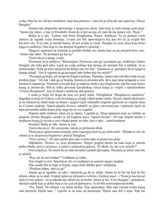 ovdje. Ona me ne vidi kao muškarca, nego kao pratioca - i previše je očito da sam ispod nje. Ona je
Douglas.”
Joanna nije propustila upozorenje u njegovom glasu. Ono koje je čula mnogo puta prije.
“James nije takav, a nije ni Elizabeth. Znam da si ljut na nju, ali znaš da me James voli, Thom.”
Buljio je u nju. “Ljubav nije bitna Douglasima. Ponos. Ambicija. To će pomoći tvom
Jamesu da izgradi svoju dinastiju. Uvijek ćeš biti upraviteljeva kći, kao što ću ja uvijek biti
kovačev sin. Tvoj otac je možda barun, ali još uvijek je vazal. Douglas će uzeti ženu koja hrani
njegovu ambiciju. Onu koji će mu donijeti bogatstvo i položaj.”
Njegova sigurnost na trenutak je poslala hladne srsi straha koji su joj projurili kroz srce.
“James nije takav. Ne poznaješ ga kao ja.”
Vjerovala je u njega, u njih.
Promatrao ju je pažljivo. “Razumijem. Poznavao sam ga i poznajem ga. Ambicija i James
Douglas idu ruku pod ruku. Ljudi ga ovdje poštuju kao heroja, ali nemojte biti u zabludi: on je
nemilosrdan. Ništa ga neće spriječiti da dobije ono što želi.” Zaustavio se, puštajući da se njegova
ljutnja ohladi. “Jesi li sigurna da ga poznaješ tako dobro kao što misliš?”
“Poznaješ ga bolje, od onoga što Englezi pričaju, Thommy, James nije crni đavo kakvim ga
predstavljaju.” Ali čak i dok ga je branila, Joanna je priznala sebi, da u njoj raste nelagoda u vezi
Jamesove reputacije. Neustrašivi čovjek koji je natjerao strah u srce Englezima, nije bio onaj James
kojeg je poznavala. Bilo je teško povezati kavalirskog viteza kojeg je voljela s nemilosrdnim
“Crnim Douglasom”, koji je harao i uništavao duž granice.
I znala je bolje od ikoga da nisu sve priče lažne. Ozloglašena “Douglasova smočnica”
dogodila se prije tri Uskrsa, u dvorcu kojeg je mogla vidjeti preko rijeke. Njezin vlastiti djed umro
je na Jamesovoj strani kada su James i njegovi ljudi iznenadili engleski garnizon za vrijeme mise
na Cvjetnu nedjelju. Nakon pljačke dvorca, odrubili su glave zatvorenicima i pobacali tijela na
hrpu preostalih zaliha hrane prije nego što su sve zapalili.
Napasti strah strahom, rekao joj je James. I upalilo je. Zbog opasnosti koje su vrebale na
posjedu, dvorac Douglas zaradio je od Engleza naziv “opasni dvorac”. Ali nije željela misliti o
muškarcu kojeg je čuvala u srcu otkako pamti za sebe, kao o tako... nemilosrdnom.
Prestani! Rekla je sebi. James te voli.
Vjerovala mu je. Ali nesvjesno, rukom je pritisnula trbuh.
Thom joj je uputio tužan osmijeh, očito osjećajući kud su joj otišle misli. “Možda te voli, ali
oženit će se da poveća bogatstvo i prestiž Douglasa.”
“Nisi u pravu.” Ali njen nježni glas nije zvučao tako uvjereno kao prije.
Odjednom, Thomov se izraz promijenio. Njegov pogled skrene na ruku koju je raširila
preko trbuha, prvo u nevjerici, a zatim u užasnutom gnjevu. “O, Bože, Jo, što si to učinila?”
Pocrvenjela je. Po onom što je čula od nekih seoskih djevojaka, Thommy je točno znao što
je učinila.
“Reci mi da nisi trudna?” Uzdahnuo je teško.
Nije mogla to reći. Spustila je oči, ne usuđujući se susresti njegov pogled.
Nije osuda bila to čega se bojala, nego nešto daleko gore: sažaljenje.
“Prokleto đubre, ubit ću ga!”
Joanna ga je zgrabila za ruku i spriječila ga da se udalji. James ne bi bio taj koji bi bio
ubijen, oboje su to znali. Unatoč njihovoj sličnosti u veličini i fizičkoj snazi - i Thom je kao kovač
imao čvrste mišiće - on se nikada nije obučavao za borbu. James je bio “Crni Douglas”, prekaljeni,
okorjeli ratnik koji je držao mač u ruci još od djetinjstva. To bi bila neravnopravna borba.
“Ne, Thom. Ne trebam i ne želim nasilje. Nije opravdano. Bila sam svjesna rizika kojeg
sam preuzela. Htjela sam...” Ugrizla se za usnu od poniženja. “Htjela sam leći s njim. Nije me
 