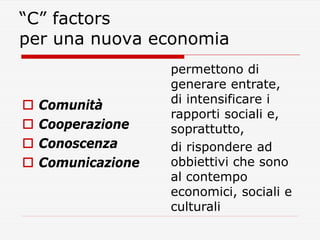 “C” factors
per una nuova economia






Comunità
Cooperazione
Conoscenza
Comunicazione

permettono di
generare entrat...
