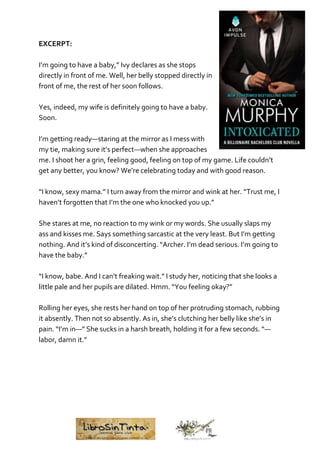 EXCERPT:
I’m going to have a baby,” Ivy declares as she stops
directly in front of me. Well, her belly stopped directly in
front of me, the rest of her soon follows.
Yes, indeed, my wife is definitely going to have a baby.
Soon.
I’m getting ready—staring at the mirror as I mess with
my tie, making sure it’s perfect—when she approaches
me. I shoot her a grin, feeling good, feeling on top of my game. Life couldn’t
get any better, you know? We’re celebrating today and with good reason.
“I know, sexy mama.” I turn away from the mirror and wink at her. “Trust me, I
haven’t forgotten that I’m the one who knocked you up.”
She stares at me, no reaction to my wink or my words. She usually slaps my
ass and kisses me. Says something sarcastic at the very least. But I’m getting
nothing. And it’s kind of disconcerting. “Archer. I’m dead serious. I’m going to
have the baby.”
“I know, babe. And I can’t freaking wait.” I study her, noticing that she looks a
little pale and her pupils are dilated. Hmm. “You feeling okay?”
Rolling her eyes, she rests her hand on top of her protruding stomach, rubbing
it absently. Then not so absently. As in, she’s clutching her belly like she’s in
pain. “I’m in—” She sucks in a harsh breath, holding it for a few seconds. “—
labor, damn it.”
 