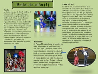 -Cha-Cha-CHa-
Es el baile más reciente incorporado en la
modalidad de bailes latinos. Poco después que
el Mambo fuese introducido en las salas de
baile, apareció el cha-cha-cha, que empezó a
ganar cada vez más popularidad. Esta rápida y
amplia difusión se debe, sobre todo, al hecho
de ser un baile intermedio, ni muy lento ni
muy rápido, lo que lo hace un género
fácilmente bailable por todos . El nombre que
todos conocemos nació con ayuda de los
bailadores, cuando al inventarse el baile que
se acoplaba con el ritmo (El ritmo del Cha-
Cha-Cha se caracteriza por una serie de tres
pasos rápidos que se dan en dos tiempos de
compás), se descubrió que los pies marcaban
un sonido peculiar al rozar el suelo, cha - cha
- chá, y de ahí, de ese sonido, nació, por
onomatopeya, el nombre con el que todo el
mundo conoce este baile.-Pasodoble-
El Pasodoble transforma al hombre por
unos minutos en un valiente torero,
con cuya capa (la mujer) sortea todos
los envites de un imaginario astado. Su
carácter netamente español ha hecho
del Pasodoble uno de los pocos bailes
de pareja que no han sido olvidados en
nuestro país. No hay fiesta o verbena
donde este baile no esté presente y
pocas son las personas que han podido
resistirse a su ritmo.
-Samba-
La Samba proviene de Brasil, donde es el
baile nacional. Sus orígenes hay que
buscarlos entre los grupos de esclavos
traídos desde África. En esta danza se
hallan contribuciones de la música
popular brasileña y de varias modalidades
de la música carioca que confluyen en
Río de Janeiro. Para conseguir el carácter
real de la Samba, el bailarín tiene que
jugar con la chica y mostrarse muy
exuberante. Muchas de las figuras usadas
actualmente en la Samba requieren un
preciso movimiento de la pelvis. La
samba es un baile con música de ritmo de
2 tiempos de 8 que se hace con
instrumentos como el tambor, el chócalo,
el reco-reco y la cabaca.
Bailes de salón (1)
 