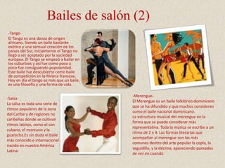 Bailes de salón (2)
-Tango-
El Tango es una danza de origen
africano. Siendo un baile bastante
exótico y una sensual creación de los
países del Sur, inicialmente el Tango no
llegó a ser aceptado por la sociedad
europea. El Tango se empezó a bailar en
los suburbios y así fue como poco a
poco fue consiguiendo popularidad.
Este baile fue descubierto como baile
de competición en la Riviera francesa.
Hoy en día el tango es más que un baile,
es una filosofía y una forma de vida.
-Merengue-
El Merengue es un baile folklórico dominicano
que se ha difundido y que muchos consideran
como el baile nacional dominicano.
La estructura musical del merengue en la
forma que se puede considerar más
representativa. Toda la música se escribe a un
ritmo de 2 x 4. Las formas literarias que
acompañan al merengue son las más
comunes dentro del arte popular la copla, la
seguidilla, y la décima, apareciendo pareados
de vez en cuando
-Salsa-
La salsa es toda una serie de
ritmos populares de la zona
del Caribe y de regiones no
caribeñas donde se cultivan
ritmos latinos, como el son
cubano, el montuno y la
guaracha.Es sin duda el baile
más conocido e internacional
nacido en nuestra América
Latina.
 