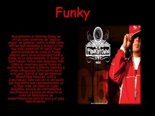 Funky
Actualmente el término funky se
utiliza como sinónimo de "música
negra" en general, tanto el R&B como
estilos más bailables e incluso el hip
hop más comercial. El estilo Funk
podría entenderse como el Funky
clásico, pero en la actualidad funk y
funky no es exactamente lo mismo, el
funk tienen tintes más genuinos, más
clásicos, mientras que el funky es
mucho más variado y admite mezclas y
otras influencias. Otro estilo es el
acid jazz (estilo al que pertenecen
Brand New Heavies, US3 y
Jamiroquai), sólo con ver la variación
que hay entre sus representantes os
lo digo todo, es como un cajón
desastre, mezcla de instrumentos
electrónicos y piezas en directo es
como un laboratorio de
experimentación para el soul y el jazz
más moderno.
 