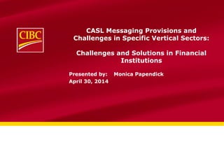 CASL Messaging Provisions and
Challenges in Specific Vertical Sectors:
Challenges and Solutions in Financial
Institutions
Presented by: Monica Papendick
April 30, 2014
 